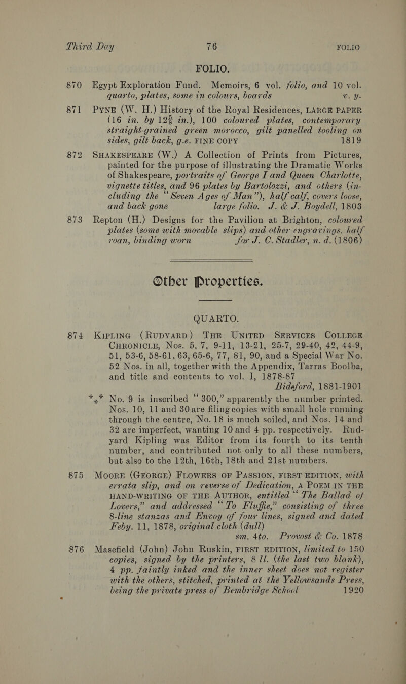 873 874 875 876 FOLIO. Egypt Exploration Fund. Memoirs, 6 vol. folio, and 10 vol. quarto, plates, some in colours, boards v. Y. Pyne (W. H.) History of the Royal Residences, LARGE PAPER (16 in. by 12% in.), 100 coloured plates, contemporary straight-grained green morocco, gilt panelled tooling on sides, gilt back, g.e. FINE COPY , 1819 SHAKESPEARE (W.) A Collection of Prints from Pictures, painted for the purpose of illustrating the Dramatic Works of Shakespeare, portraits af George Land Queen Charlotte, vignette titles, and 96 plates by Bartolozai, and others (in- cluding the “ Seven Ages of Man”), half calf, covers loose, and back gone large folio. J. &amp; J. Boydell, 1803 Repton (H.) Designs for the Pavilion at Brighton, coloured plates (some with movable slips) and other engravings, half roan, binding worn Sor J. C. Stadler, n. d. (1806)  Other Properties. QUARTO. Kipting (Rupyarp) THE UNITED SERVICES COLLEGE CHRONICLE, Nos. 5, 7, 9-11, 13-21, 25-7, 29-40, 42, 44-9, 51, 53-6, 58-61, 63, 65-6, 77, 81, 90, and a Special War No. 52 Nos. in all, together with the Appendix, Tarras Boolba, and title and contents to vol. I, 1878-87 Bideford, 1881-1901 No. 9 is inscribed “ 300,” apparently the number printed. Nos. 10, 11 and 30are filing copies with small hole running through the centre, No. 18 is much soiled, and Nos. 14 and 32 are imperfect, wanting 10 and 4 pp. respectively. Rud- yard Kipling was Editor from its fourth to its tenth number, and contributed not only to all these numbers, but also to the 12th, 16th, 18th and 21st numbers. Moore (GEORGE) FLOWERS OF PASSION, FIRST EDITION, with errata slip, and on reverse of Dedication, A POEM IN THE HAND-WRITING OF THE AUTHOR, entitled “* The Ballad of Lovers,” and addressed “To Fluffie,” consisting of three 8-line stanzas and Envoy of four lines, signed and dated Feby. 11, 1878, original cloth (dull) sm. 4to. Provost &amp; Co. 1878 Masefield (John) John Ruskin, FIRST EDITION, limited to 150 copies, signed by the printers, 8 ll. (the last two blank), 4 pp. faintly inked and the inner sheet does not register with the others, stitched, printed at the Yellowsands Press, being the private press of Bembridge School 1920