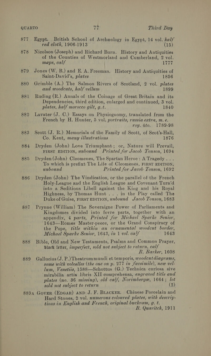 877 878 880 886 887 888 889 Egypt. British School of Archeology in Egypt, 14 vol. half red cloth, 1906-1913 (15) Nicolson (Joseph) and Richard Burn. History and Antiquities of the Counties of Westmorland and Cumberland, 2 vol. maps, calf Liga Jones (W. B.) and E. A. Freeman. History and Antiquities of Saint-David’s, plates 1856 Grimble (A.) The Salmon Rivers of Scotland, 2 vol. plates and woodcuts, half vellum 1899 Ruding (R.) Annals of the Coinage of Great Britain and its Dependencies, third edition, enlarged and continued, 3 vol. plates, half morocco gilt, g. t. 1840 Lavater (J. C.) Essays on Physiognomy, translated from the French by H. Hunter, 5 vol. portraits, russia extra, m. e. roy. 4to. 1789-98 Scott (J. R.) Memorials of the Family of Scott, of Scot’s-Hall, Co. Kent, many illustrations 1876 Dryden (John) Love Triumphant; or, Nature will Prevail, FIRST EDITION, unbound Printed for Jacob Tonson, 1694 Dryden (John) Cleomenes, The Spartan Heroe: A Tragedy... To which is prefixt The Life of Cleomenes, FIRST EDITION, unbound Printed for Jacob Tonson, 1692 Dryden (John) The Vindication, or the parallel of the French Holy-League and the English League and Covenant Turn’d into a Seditious Libell against the King and his Royal Highness, by Thomas Hunt... in the Play called The Duke of Guise, FIRST EDITION, unbound Jacob Tonson, 1683 Prynne (William) The Soveraigne Power of Parliaments and Kingdomes divided into fovre parts, together with an appendix, 4 parts, Printed for Michael Sparke Senior, 1643—Romes Master-peece, or the Grand Conspiracy of the Pope, title within an ornamental woodcut border, Michael Sparke Senior, 1643, in 1 vol. calf 1643 Bible, Old and New Testaments, Psalms and Common Prayer, black letter, zmperfect, sold not subject to return, calf R. Barker, 1608 Gallucius (J. P.) Theatrum mundi et temporis, woodcut diagrams, some with volvelles (the one on p. 277 in facsimile), new vel- lum, Venetiis, 1588—Schottus (G.) Technica curiosa sive mirabilia artis libris XII comprehensa, engraved title and plates (no. 36 missing), old calf, Norimbergaw, 1664; lot sold not subject to return (2) Hard Stones, 2 vol. nwmerous coloured plates, with descrip- tions in English and French, original buckram, g. t. B. Quaritch, 1911
