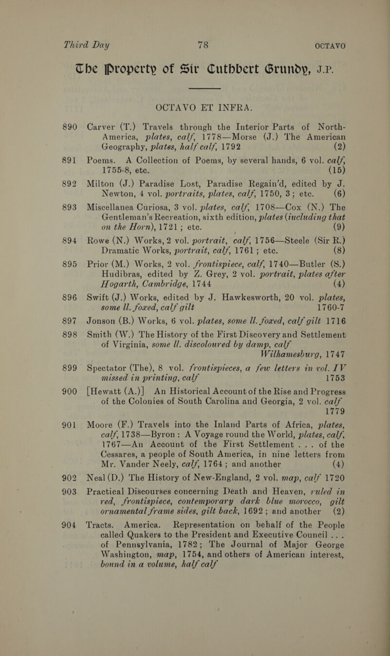 The Property of Sir Cuthbert Grundy, JP.  OCTAVO ET INFRA. 890 Carver (T.) Travels through the Interior Parts of North- America, plates, calf, 1778—Morse (J.) The American Geography, plates, half calf, 1792 (2) 891 Poems. A Collection of Poems, by several hands, 6 vol. calf, 1755-8, ete. (15) 892 Milton (J.) Paradise Lost, Paradise Regain’d, edited by J. Newton, 4 vol. portraits, plates, calf, 1750, 3; etc. (6) 893 Miscellanea Curiosa, 3 vol. plates, calf, 1708—Cox (N.) The Gentleman’s Recreation, sixth edition, plates (iucluding that on the Horn), 1721; ete. (9) 894 Rowe (N.) Works, 2 vol. portrait, calf, 1756—Steele (Sir R.) Dramatic Wort! portrait, calf, 1761; ete. (8) 895 Prior (M.) Works, 2 vol. frontispiece, calf, 1740—Butler (S.) Hudibras, edited by Z. Grey, 2 vol. portrait, plates after Hogarth, Cambridge, 1744 (4) 896 Swift (J.) Works, edited by J. Hawkesworth, 20 vol. plates, some ll. foxed, calf gilt 1760-7 897 Jonson (B.) Works, 6 vol. plates, some ll. foxed, calf gilt 1716 898 Smith (W.) The History of the First Discovery and Settlement of Virginia, some ll. discoloured by damp, calf Wilhamesburg, 1747 899 Spectator (The), 8 vol. frontispieces, a few letters in vol. IV missed in printing, calf 1753 900 [Hewatt (A.)] An Historical Account of the Rise and Progress of the Colonies of South Carolina and Georgia, 2 vol. calf 1779 901 Moore (F.) Travels into the Inland Parts of Africa, plates, calf, 1738—Byron: A Voyage round the World, plates, calf, 1767—An Account of the First Settlement ... of the Cessares, a people of South America, in nine letters from Mr. Vander Neely, ca/7/, 1764; and another (4) 902 Neal(D.) The History of New-England, 2 vol. map, calf 1720 903 Practical Discourses concerning Death and Heaven, vealed in red, frontispiece, contemporary dark blue morocco, gilt ornamental frame sides, gilt back, 1692; and another (2) 904 ‘Tracts. America. Representation on behalf of the People called Quakers to the President and Executive Council .. . of Pennsylvania, 1782; The Journal of Major George Washington, map, 1754, and others of American interest, bound in a volume, half calf a