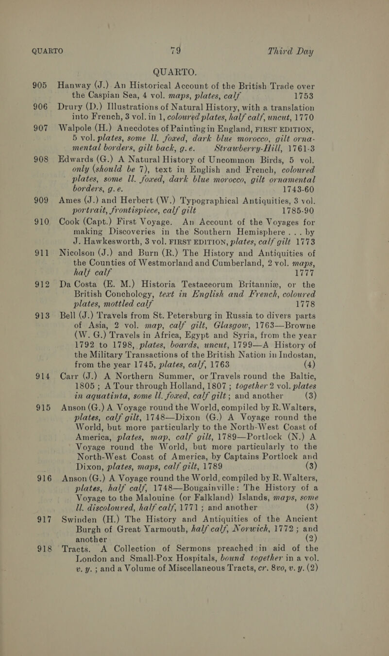 905 906 907 908 909 910 91T 912 913 914 915 916 917 918 QUARTO. Hanway (J.) An Historical Account of the British Trade over the Caspian Sea, 4 vol. maps, plates, calf bine Drury (D.) Illustrations of Natural History, with a translation into French, 3 vol. in 1, coloured plates, half calf, uncut, 1770 Walpole (H.) Anecdotes of Painting in England, FIRST EDITION, 5 vol. plates, some ll. foxed, dark blue morocco, gilt orna- mental borders, gilt back, g. e. Strawberry-Hill, 1761-3 Edwards (G.) A Natural History of Uncommon Birds, 5 vol. only (should be 7), text in English and French, coloured plates, some ll. foxed, dark blue morocco, gilt ornamental borders, g. é. 1743-60 Ames (J.) and Herbert (W.) Typographical Antiquities, 3 vol. portrait, frontispiece, calf gilt 1785-90 Cook (Capt.) First Voyage. An Account of the Voyages for making Discoveries in the Southern Hemisphere... by J. Hawkesworth, 3 vol. FIRST EDITION, plates, calf gilt 1773 Nicolson (J.) and Burn (R.) The History and Antiquities of the Counties of Westmorland and Cumberland, 2 vol. maps, half calf Leet Da Costa (E. M.) Historia Testaceorum Britannie#, or the British Conchology, text in Hnglish and French, coloured plates, mottled calf 1778 Bell (J.) Travels from St. Petersburg in Russia to divers parts of Asia, 2 vol. map, calf gilt, Glasgow, 1763—Browne (W.G.) Travels in Africa, Egypt and Syria, from the year 1792 to 1798, plates, boards, uncut, 1799—A History of the Military Transactions of the British Nation in Indostan, from the year 1745, plates, calf, 1763 (4) Carr (J.) A Northern Summer, or Travels round the Baltic, 1805 ; A Tour through Holland, 1807 ; together 2 vol. plates in aquatinta, some ll. foxed, calf gilt; and another (3) Anson (G.) A Voyage round the World, compiled by R. Walters, plates, calf gilt, 1748—Dixon (G.) A Voyage round the World, but more particularly to the North-West Coast of America, plates, map, calf gilt, 1789—Portlock (N.) A Voyage round the World, but more particularly to the North-West Coast of America, by Captains Portlock and Dixon, plates, maps, calf gilt, 1789 (3) Anson (G.) A Voyage round the World, compiled by R. Walters, plates, half calf, 1748—Bougainville: The History of a Voyage to the Malouine (or Falkland) Islands, maps, some ll. discoloured, half calf, 1771 ; and another (3) Swinden (H.) The History and Antiquities of the Ancient Burgh of Great Yarmouth, half calf, Norwich, 1772; and another (2) Tracts. A Collection of Sermons preached in aid of the London and Small-Pox Hospitals, bound together in a vol. v. y.; and a Volume of Miscellaneous Tracts, cv. 8vo, v. y. (2)