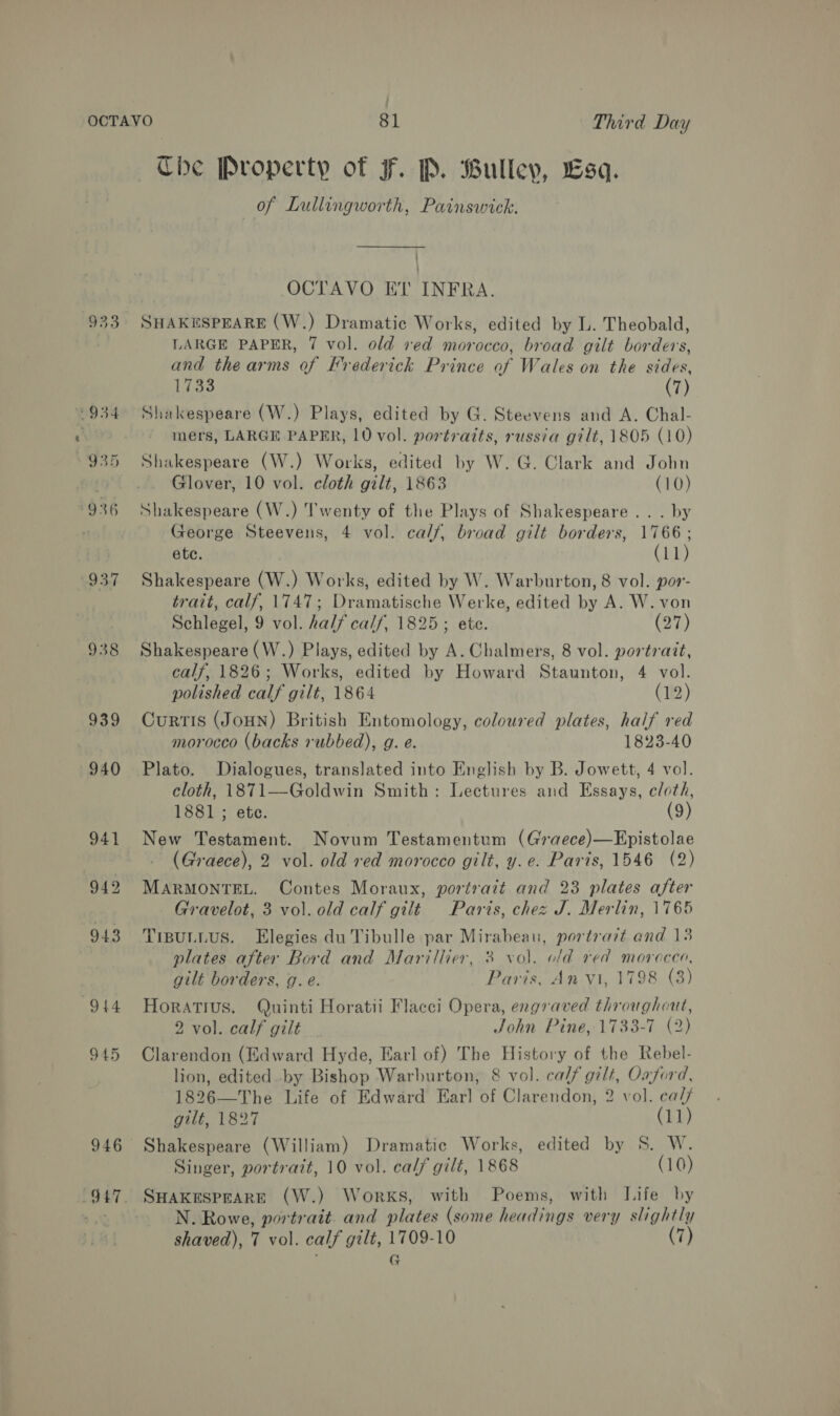 938 939 940 (944 945 946 ~The Property of F. P. Bullev, £sq. of Lullingworth, Painswick. OCTAVO ET INFRA ; SHAKESPEARE (W.) Dramatic Works, edited by L. Theobald, LARGE PAPER, 7 vol. old ved morocco, broad gilt borders, and the arms of Frederick Prince of Wales on the sides, 1733 (7) Shakespeare (W.) Plays, edited by G. Steevens and A. Chal- mers, LARGE PAPER, 10 vol. portraits, russia gilt, 1805 (10) Shakespeare (W.) Works, edited by W. G. Clark and John Glover, 10 vol. cloth gilt, 1863 (10) Shakespeare (W.) Twenty of the Plays of Shakespeare... by George Steevens, 4 vol. calf, broad gilt borders, 1766; ete. (11) Shakespeare (W.) Works, edited by W. Warburton, 8 vol. por- trait, calf, 1747; Dramatische Werke, edited by A. W. von Schlegel, 9 vol. half calf, 1825; ete. C7) Shakespeare (W.) Plays, edited by A. Chalmers, 8 vol. portrait, calf, 1826; Works, edited by Howard Staunton, 4 vol. polished calf gilt, 1864 (12) Curtis (JOHN) British Entomology, coloured plates, half red morocco (backs rubbed), g. e. 1823-40 Plato. Dialogues, translated into English by B. Jowett, 4 vol. cloth, 1871—Goldwin Smith: Lectures and Essays, cloth, 1881 ; ete. (9) New Testament. Novum Testamentum (Graece)—Epistolae . (Graece), 2 vol. old red morocco gilt, y. e. Paris, 1546 (2) MARMONTEL. Contes Moraux, portrait and 23 plates after Gravelot, 3 vol. old calf gilt Paris, chez J. Merlin, 1765 TIBULLUS. Elegies du Tibulle par Mirabeau, portrait and 13 plates after Bord and Marillier, 3 vol. ofd red morocco, gilt borders, g. e. Paris, An vi, 1798 (3) Horatius. Quinti Horatii Flacci Opera, engraved throughout, 2 vol. calf gilé _ John Pine,1733-7 (2) Clarendon (Edward Hyde, Earl of) The History of the Rebel- lion, edited by Bishop Warburton, 8 vol. calf gilt, Oaford, 1826—The Life of Edward Earl of Clarendon, 2 vol. ca// gilt, 1827 (11) Shakespeare (William) Dramatic Works, edited by S. W. Singer, portrait, 10 vol. calf gilt, 1868 (10) SHAKESPEARE (W.) Works, with Poems, with Life by N. Rowe, portrait. and plates (some headings very slightly shaved), 7 vol. calf gilt, 1709-10 (7) f G