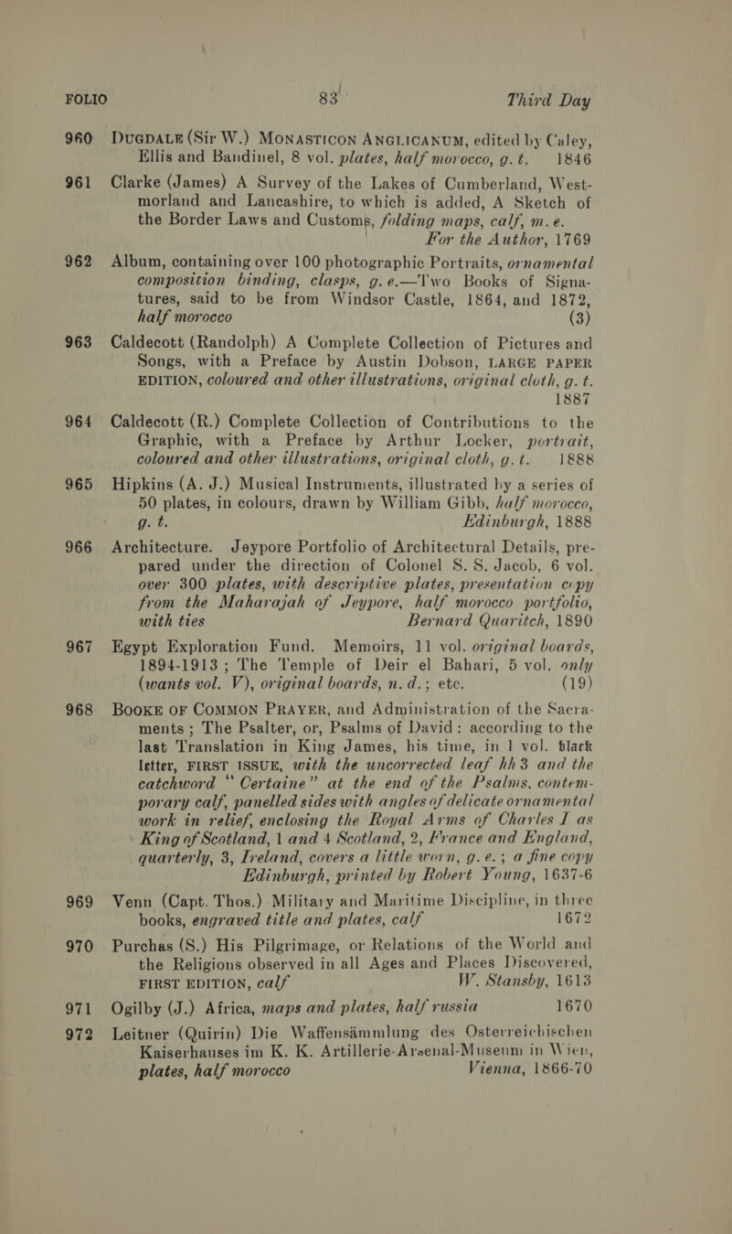 : FOLIO 83 Third Day 960 DUGDALE (Sir W.) Monasticon ANGLICANUM, edited by Caley, Ellis and Bandinel, 8 vol. plates, half morocco, g.t. 1846 961 Clarke (James) A Survey of the Lakes of Cumberland, West- morland and Lancashire, to which is added, A Sketch of the Border Laws and Customs, folding maps, calf, m. e. For the Author, 1769 962 Album, containing over 100 photographic Portraits, ornamental composition binding, clasps, g.e.-—Vwo Books of Signa- tures, said to be from Windsor Castle, 1864, and 1872, half morocco (3) 963 Caldecott (Randolph) A Complete Collection of Pictures and Songs, with a Preface by Austin Dobson, LARGE PAPER EDITION, coloured and other illustrations, original cloth, g. t. 1887 964 Caldecott (R.) Complete Collection of Contributions to the Graphic, with a Preface by Arthur Locker, portrait, coloured and other illustrations, original cloth, g.t. 1888 965 Hipkins (A. J.) Musical Instruments, illustrated hy a series of 50 plates, in colours, drawn by William Gibb, half morocco, g. t. Edinburgh, 1888 966 Architecture. Jeypore Portfolio of Architectural Details, pre- pared under the direction of Colonel 8S. 8S. Jacob, 6 vol. over 300 plates, with descriptive plates, presentation copy from the Maharajah of Jeypore, half morocco portfolto, with ties Bernard Quaritch, 1890 967 Egypt Exploration Fund. Memoirs, 11 vol. orzginal boards, 1894-1913; The Temple of Deir el Bahari, 5 vol. only (wants vol. V), original boards, n. d.; ete. (19) 968 BooKE OF COMMON PRAYER, and Administration of the Sacra- ments ; The Psalter, or, Psalms of David: according to the last Translation in King James, his time, in 1 vol. black letter, FIRST ISSUE, with the uncorrected leaf hh3 and the catchword “‘ Certaine” at the end of the Psalms, contem- porary calf, panelled sides with angles of delicate ornamental work in relief, enclosing the Royal Arms of Charles I as King of Scotland, 1 and 4 Scotland, 2, France and England, quarterly, 3, Ireland, covers a little worn, g.e.3 a fine copy Edinburgh, printed by Robert Young, 1637-6 969 Venn (Capt. Thos.) Military and Maritime Discipline, in three books, engraved title and plates, calf 1672 970 Purchas (S.) His Pilgrimage, or Relations of the World and the Religions observed in all Ages and Places Discovered, FIRST EDITION, calf W. Stansby, 1613 971 Ogilby (J.) Africa, maps and plates, half russia 1670 972 Leitner (Quirin) Die Waffensimmlung des Osterreichischen Kaiserhauses im K. K. Artillerie-Arsenal-Museum in Wien, plates, half morocco Vienna, 1866-70