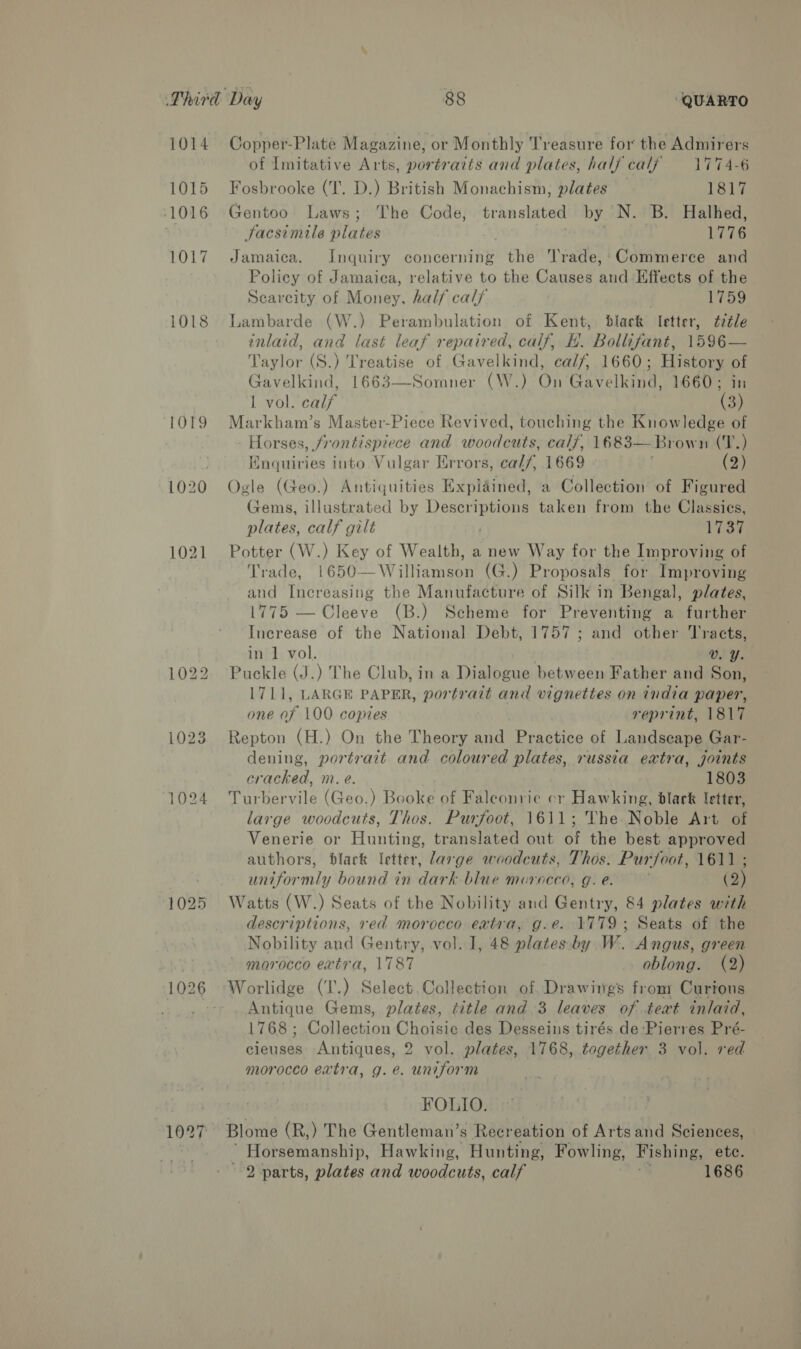 1014 1015 1016 1018 1024 Copper-Plate Magazine, or Monthly Treasure for the Admirers of Imitative Arts, portraits and plates, half calf 1774-6 Fosbrooke (T. D.) British Monachism, plates 1817 Gentoo Laws; The Code, translated by N. B. Halhed, Facsimile plates 1776 Jamaica. Inquiry concerning the rade,;Commerce and Policy of Jamaica, relative to the Causes and Effects of the Scarcity of Money, half calf . 1759 Lambarde (W.) Perambulation of Kent, black Ietter, d¢2¢le inlaid, and last leaf repaired, calf, H. Bollifant, 1596— Taylor (S.) Treatise of Gavelkind, cal7/, 1660; History of Gavelkind, 1663—Somner (W.) On Gavelkind, 1660; in Lavol»ecalyy | (3) Markham’s Master-Piece Revived, touching the Knowledge of Horses, frontispiece and woodcuts, calf, 1683—Brown (T.) Enquiries into Vulgar Hrrors, cal/, 1669 (2) Ogle (Geo.) Antiquities Expiained, a Collection of Figured Gems, illustrated by hrs taken from the Classics, plates, calf gilt 1737 Potter (W.) Key of Wealth, a new Way for the Improving of Trade, 1650—Williamson (G.) Proposals for Improving and Increasing the Manufacture of Silk in Bengal, plates, 1775 — Cleeve (B.) Scheme for Preventing a further Increase of the National Debt, 1757 ; and other ‘Tracts, in 1 vol. Vv. Y. Puckle (J.) The Club, in a Dialogue between Father and Son, L711, LARGE PAPER, portratt and vignettes on india paper, one of 100 copies reprint, 1817 Repton (H.) On the Theory Seat Practice of Landscape Gar- dening, portrait and coloured plates, russia extra, joints cracked, m. e. 1803 Turbervile (Geo.) Booke of Faleonrie cr Hawking, black letter, large woodcuts, Thos. Purfoot, 1611; The Noble Art of Venerie or Hunting, translated out of the best approved authors, dlack letter, large woodcuts, Thos. Purfoot, 1611 ; uniformly bound in dark blue morocco, g.e. (2) Watts (W.) Seats of the Nobility and Gentry, 84 plates with descriptions, red morocco extra, g.e. 1779; Seats of the Nobility and Gentry, vol. J, 48 plates. by W. Angus, green ' morocco extra, 1787 oblong. (2) Antique Gems, plates, title and 3 leaves of text inlaid, 1768; Collection Choisie des Desseins tirés de -Pierres Pré- cieuses Antiques, 2 vol. plates, 1768, tageknen 3 vol. red morocco extra, g.e. uniform FOLIO. ~ Horsemanship, Hawking, Hunting, Fowling, Fishing, ete. 2 parts, plates and woodcuts, calf . 1686