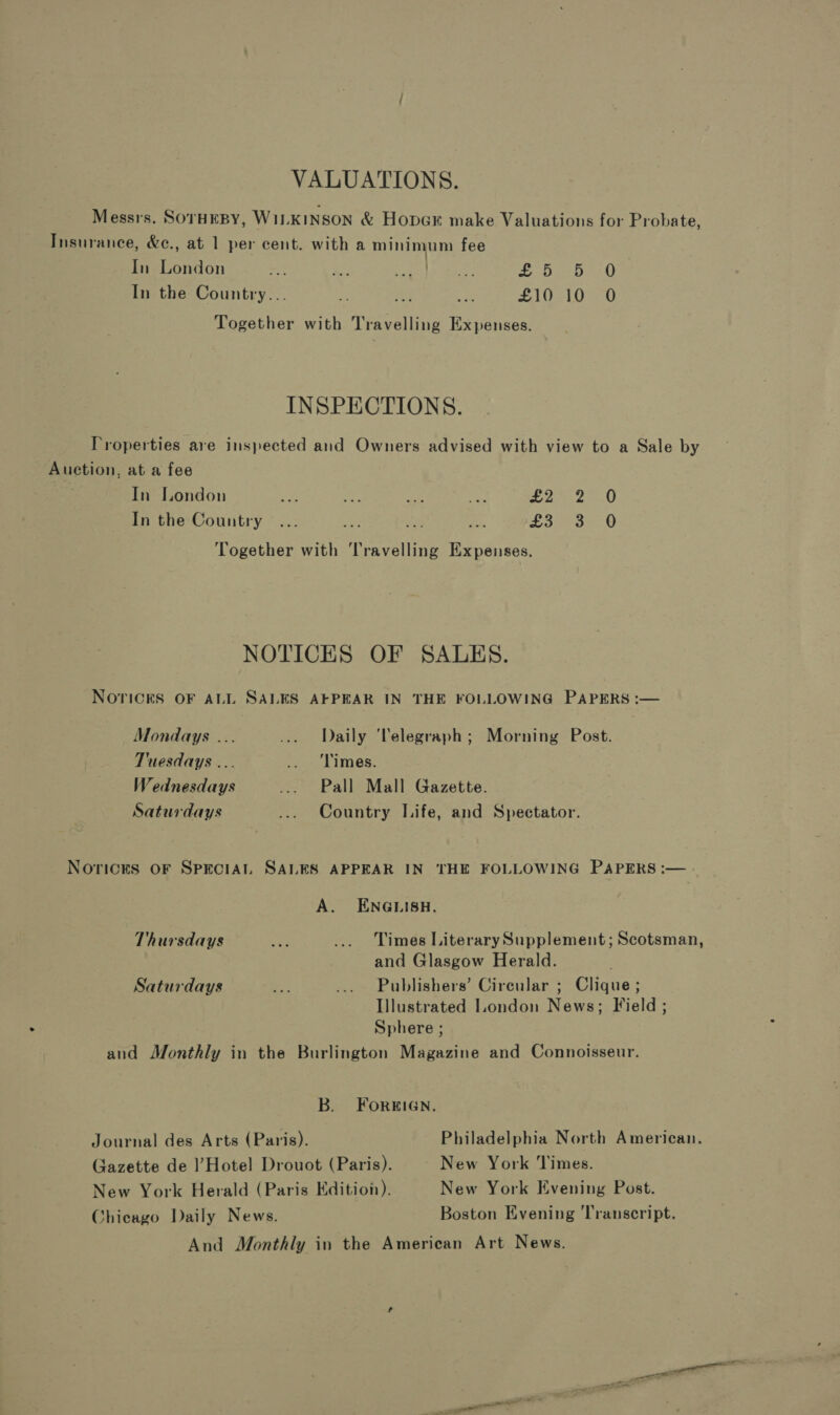 VALUATIONS. Messrs. SorHEBY, WILKINSON &amp; Hopex make Valuations for Probate, Insurance, &amp;e., at 1 per cent. with a minimum fee In London =r! a eis Rae et LO aed In the Country... oe ii a $1 ak) ek) Together with Travelling Expenses. INSPECTIONS. Properties are inspected and Owners advised with view to a Sale by Auction, at a fee In London Aa site ae, 2 2250 In the Country ... ya on a £32-3-6 Together with ‘Travelling Expenses. NOTICES OF SALES. NOTICES OF ALL SALES AFPEAR IN THE FOLLOWING PAPERS :— Mondays ... ... Daily ‘Telegraph; Morning Post. Tuesdays ... are Limes, Wednesdays ... Pall Mall Gazette. Saturdays ... Country Life, and Spectator. Norices OF SPECIAL SALES APPEAR IN THE FOLLOWING PAPERS :— . A. ENGLISH. Thursdays fey ... Times Literary Supplement; Scotsman, and Glasgow Herald. Saturdays - ... Publishers’ Cireular ; Clique ; Illustrated London News; Field ; Sphere ; and Monthly in the Burlington Magazine and Connoisseur. B. FOorREIGN. Journal des Arts (Paris). Philadelphia North American, Gazette de l’Hotel Drouot (Paris). New York Times. New York Herald (Paris Edition). New York Evening Post. Chicago Daily News. Boston Evening ‘Transcript. And Monthly in the American Art News. ao SS anil