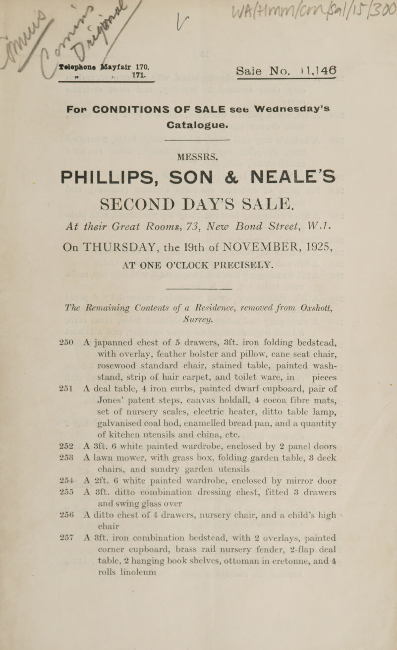 ah Whim /. Or fal /IS [300 ya Maytase 170, Saie No. 11,146  For CONDITIONS OF SALE see Wednesday’s Catalogue. MESSRS. _ PHILLIPS, SON &amp; NEALE’S SECOND DAY’S SALE. At their Great Rooms, 73, New Bond Street, W.1/. On THURSDAY, the 19th of NOVEMBER, 1925, AT ONE O’CLOCK PRECISELY. The Remaining Contents of a Residence, removed from Oxshott, Surrey. 250 &lt;A japanned chest of 5 drawers, 3ft. iron folding bedstead, with overlay, feather bolster and pillow, cane seat chair, rosewood standard chair, stained table, painted wash- stand, strip of hair carpet, and toilet ware, in pieces 251 &lt;A deal table, 4 iron curbs, painted dwarf cupboard, pair of Jones’ patent steps, canvas holdall, 4 cocoa fibre mats, set of nursery scales, electric heater, ditto table lamp, galvanised coal hod, enamelled bread pan, and a quantity of kitchen utensils and china, ete. 252 A 3ft. 6 white painted wardrobe, enclosed by 2 panel doors 253 A lawn mower, with grass box, folding garden table, 3 deck chairs, and sundry garden utensils 254. A 2ft. 6 white painted wardrobe, enclosed by mirror door 255 A 3ft. ditto combination dressing chest, fitted 3 drawers and swing glass over 256 &lt;A ditto chest of 4 drawers, nursery chair, and a child’s high chair 257 &lt;A 3ft. iron combination bedstead, with 2 overlays, painted corner cupboard, brass rail nursery fender, 2-flap deal table, 2 hanging book shelves, ottoman in cretonne, and 4 rolls linoleum