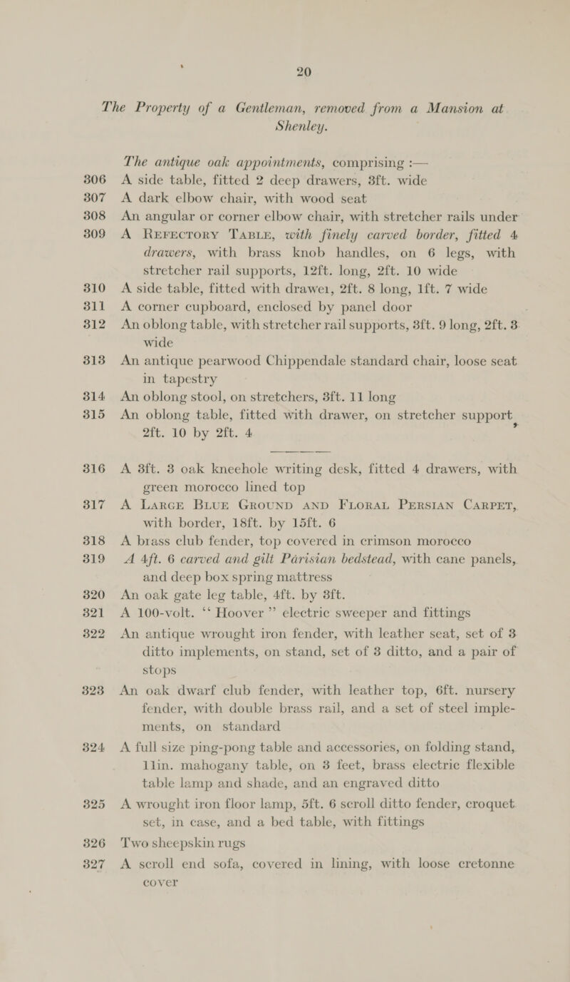 306 307 308 309 310 311 312 3138 314: 315 316 317 318 319 320 321 322 323 324 325 326 327 Shenley. The antique oak appointments, comprising :— A side table, fitted 2 deep drawers, 3ft. wide A dark elbow chair, with wood seat An angular or corner elbow chair, with stretcher rails under A ReEFEcTOoRY TABLE, with finely carved border, fitted 4 drawers, with brass knob handles, on 6 legs, with stretcher rail supports, 12ft. long, 2ft. 10 wide A side table, fitted with drawe1, 2ft. 8 long, 1ft. 7 wide A corner cupboard, enclosed by panel door An oblong table, with stretcher rail supports, 3ft. 9 long, 2ft. 3: wide An antique pearwood Chippendale standard chair, loose seat in tapestry An oblong stool, on stretchers, 3ft. 11 long An oblong table, fitted with drawer, on stretcher support 2ft. 10 by 2ft. 4 ‘  A 3ft. 3 oak kneehole writing desk, fitted 4 drawers, with green morocco lined top A LarcE BLUE GROUND AND FLORAL PERSIAN CARPET, with border, 18ft. by 15ft. 6 A brass club fender, top covered in crimson morocco A Aft. 6 carved and gilt Parisian bedstead, with cane panels, and deep box spring mattress An oak gate leg table, 4ft. by 3ft. A 100-volt. ‘‘ Hoover ”’ electric sweeper and fittings An antique wrought iron fender, with leather seat, set of 3 ditto implements, on stand, set of 3 ditto, and a pair of stops An oak dwarf club fender, with leather top, 6ft. nursery fender, with double brass rail, and a set of steel imple- ments, on standard A full size ping-pong table and accessories, on folding stand, llin. mahogany table, on 3 feet, brass electric flexible table lamp and shade, and an engraved ditto A wrought iron floor lamp, 5ft. 6 scroll ditto fender, croquet set, in case, and a bed table, with fittings Two sheepskin rugs A scroll end sofa, covered in lining, with loose cretonne cover