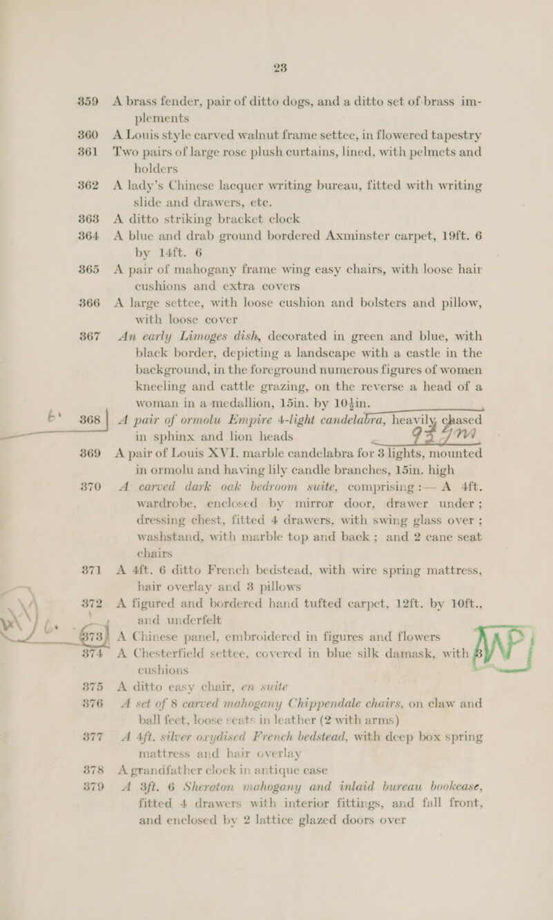 B59 360 361 362 363 364 365 366 367 369 370 23 A brass fender, pair of ditto dogs, and a ditto set of brass im- plements A Louis style carved walnut frame settee, in flowered tapestry Two pairs of large rose plush curtains, lined, with pelmets and holders A lady’s Chinese lacquer writing bureau, fitted with writing slide and drawers, ete. A ditto striking bracket clock A blue and drab ground bordered Axminster carpet, 19ft. 6 by 14ft. 6 A pair of mahogany frame wing easy chairs, with loose hair cushions and extra covers A large settee, with loose cushion and bolsters and pillow, with loose cover An early Limoges dish, decorated in green and blue, with black border, depicting a landscape with a castle in the background, in the foreground numerous figures of women kneeling and cattle grazing, on the reverse a head of a woman in a medallion, 15in. by 104in. | A pair of ormolu Empire 4-light candelabra, heavily chased in sphinx and lion heads MAA A pair of Louis XVI. marble candelabra for 3 hghts, mounted in ormolu and having lily candle branches, 15in. high A carved dark oak bedroom suite, comprising:— A 4ft. wardrobe, enclosed by mirror door, drawer under ; dressing chest, fitted 4 drawers, with swing glass over ; washstand, with marble top and back; and 2 cane seat chairs A 4ft. 6 ditto French bedstead, with wire spring mattress, hair overlay and 3 pillows A figured and bordered hand tufted carpet, 12ft. by 10ft., and underfelt A ditto easy chair, en suite A set of 8 carved mahogany Chippendale chairs, on claw and ball feet, loose seats in leather (2 with arms) A 4ft. silver oxydised French bedstead, with deep box spring mattress and hair overlay A. grandfather clock in antique case A 3ft. 6 Sheraton mahogany and inlaid bureau bookcase, fitted 4 drawers with interior fittings, and fall front,