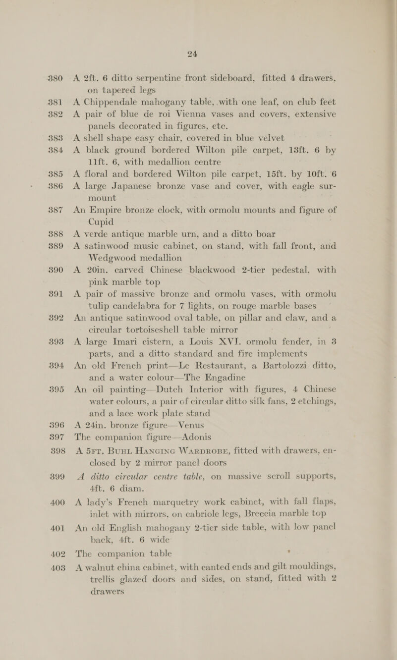 380 381 382 383 384. 385 386 387 388 389 390 391 392 393 394 395 396 397 398 399 400 401 402 403 24 A 2ft. 6 ditto serpentine front sideboard, fitted 4 drawers, on tapered legs A Chippendale mahogany table, .with one leaf, on club feet A pair of blue de roi Vienna vases and covers, extensive panels decorated in figures, ete. A shell shape easy chair, covered in blue velvet A black ground bordered Wilton pile carpet, 13ft. 6 by 11ft. 6, with medallion centre A floral and bordered Wilton pile carpet, 15ft. by 10ft. 6 A large Japanese bronze vase and cover, with eagle sur- mount An Empire bronze clock, with ormolu mounts and figure of Cupid A verde antique marble urn, and a ditto boar A satinwood music cabinet, on stand, with fall front, and Wedgwood medallion A 20in. carved Chinese blackwood 2-tier pedestal, with pink marble top A. pair of massive bronze and ormolu vases, with ormolu tulip candelabra for 7 lights, on rouge marble bases An antique satinwood oval table, on pillar and claw, and a circular tortoiseshell table mirror A. large Imari cistern, a Louis XVI. ormolu fender, in 3 parts, and a ditto standard and fire implements An old French print—Le Restaurant, a Bartolozzi ditto, and a water colour—The Engadine An oil painting—Dutch Interior with figures, 4 Chinese water colours, a pair of circular ditto silk fans, 2 etchings, and a lace work plate stand A 24in. bronze figure—Venus The companion figure—Adonis A 5¥rT. Bunt Hancinc WARDROBE, fitted with drawers, en- closed by 2 mirror panel doors | A ditto circular centre table, on massive scroll supports, 4ft. 6 diam. A lady’s French marquetry work cabinet, with fall flaps, inlet with mirrors, on cabriole legs, Breccia marble top An old English mahogany 2-tier side table, with low panel back, 4ft. 6 wide The companion table . A walnut china cabinet, with canted ends and gilt mouldings, trellis glazed doors and sides, on stand, fitted with 2 drawers
