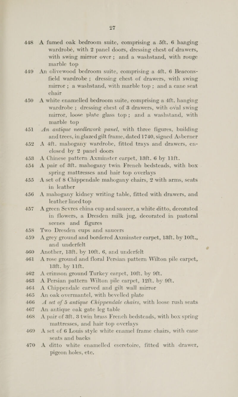448 4.49 450 451 4.52 453 454, 455 4.56 457 458 459 460 461 462 463 4.64: 4.65 466 467 468 469 470 27 A fumed oak bedroom suite, comprising a 5ft. 6 hanging wardrobé, with 2 panel doors, dressing chest of drawers, with swing mirror over; and a washstand, with rouge marble top An olivewood bedroom suite, comprising a 4ft. 6 Beacons- field wardrobe ; dressing chest of drawers, with swing mirror ; a washstand, with marble top ; and a cane seat chair A white enamelled bedroom suite, comprising a 4ft. hanging wardrobe ; dressing chest of 8 drawers, with oval swing mirror, loose plate glass top; and a washstand, with marble top An antique needlework panel, with three figures, building and trees, in glazed gilt frame, dated 1740, signed Asberner A 4ft. mahogany wardrobe, fitted trays and drawers, en- closed by 2 panel doors A Chinese pattern Axminster carpet, 13ft. 6 by 11ft. A pair of 8ft. mahogany twin French bedsteads, with box spring mattresses and hair top overlays A set of 8 Chippendale mahogany chairs, 2 with arms, seats in leather A mahogany kidney writing table, fitted with drawers, and leather lined top A green Sevres china cup and saucer, a white ditto, decorated in flowers, a Dresden milk jug, decorated in pastoral scenes and figures Two Dresden cups and saucers A grey ground and bordered Axminster carpet, 13ft. by 10ft., and underfelt Another, 13ft. by 10ft. 6, and underfelt A rose ground and floral Persian pattern Wilton pile carpet,. 13ft. by 11ft. A. crimson ground Turkey carpet, 10ft. by 9ft. A Persian pattern Wilton pile carpet, 12ft. by 9ft. A Chippendale carved and gilt wall mirror An oak overmantel, with bevelled plate A set of 5 antique Chippendale chairs, with loose rush seats An antique oak gate leg table A pair of 3ft. 3 twin brass French bedsteads, with box spring mattresses, and hair top overlays A set of 6 Louis style white enamel frame chairs, with cane seats and backs A ditto white enamelled escretoire, fitted with drawer, pigeon holes, ete.