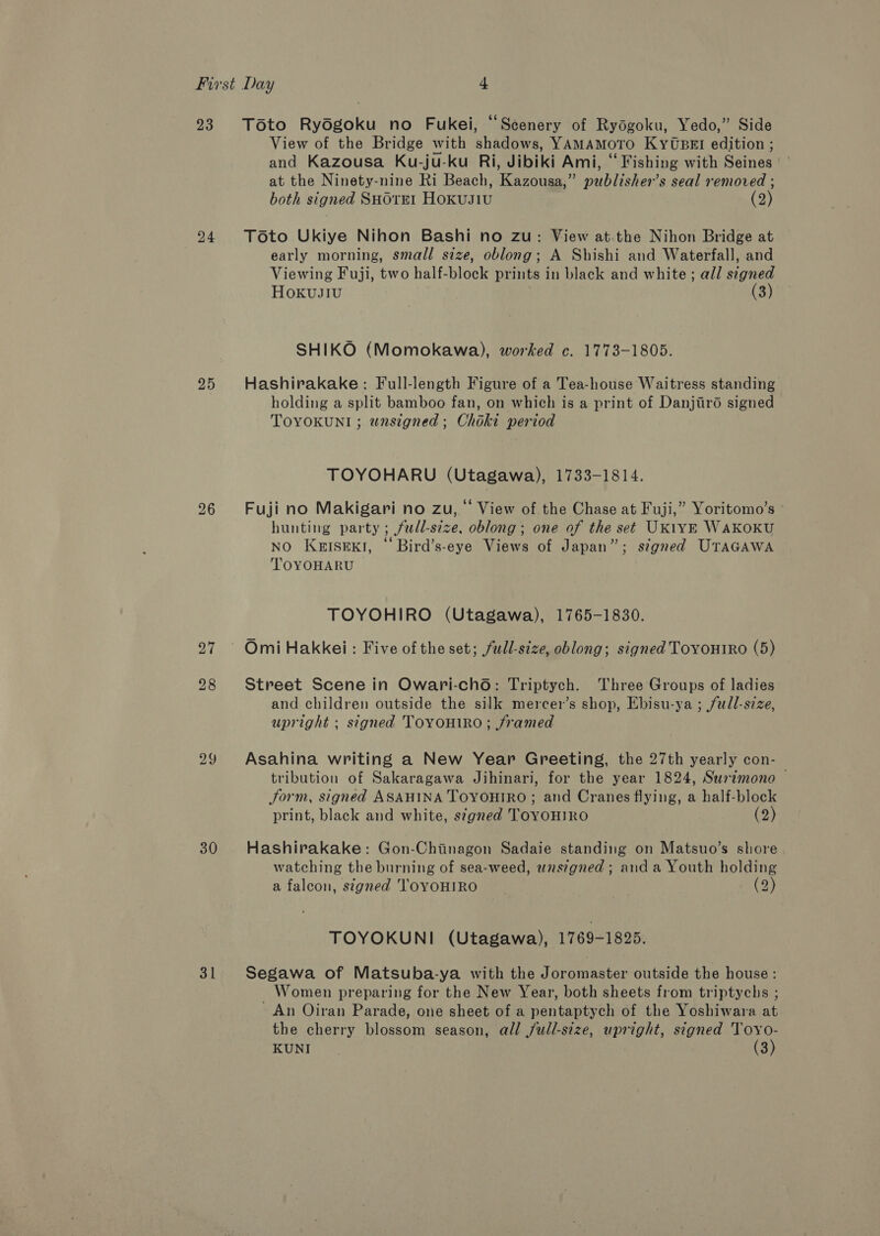23 24 25 30 31 Toto Rydgoku no Fukei, “Scenery of Rydgoku, Yedo,” Side View of the Bridge with shadows, YAMAMOTO KyYUBEI edition ; and Kazousa Ku-ju-ku Ri, Jibiki Ami, “Fishing with Seines at the Ninety-nine Ri Beach, Kazousa,” publisher’s seal removed ; both signed SuorEt Hoxusiu (2) Toto Ukiye Nihon Bashi no zu: View at.the Nihon Bridge at early morning, small size, oblong; A Shishi and Waterfall, and Viewing Fuji, two half-block prints in black and white ; all signed Hoxkvusi1u (3) SHIKO (Momokawa), worked c. 1773-1805. Hashirakake: Full-length Figure of a Tea-house Waitress standing holding a split bamboo fan, on which is a print of Danjiré signed TOYOKUNI ; wnsigned ; Choki period TOYOHARU (Utagawa), 1733-1814. Fuji no Makigari no zu, “ View of the Chase at Fuji,” Yoritomo’s hunting party ; fudl-size. oblong; one of the set UKiYE WAKOKU NO KgISEKI, ‘Bird’s-eye Views of Japan”; signed UTAGAWA TOYOHARU TOYOHIRO (Utagawa), 1765-1830. Street Scene in Owari-cho: Triptych. Three Groups of ladies and children outside the silk mercer’s shop, Ebisu-ya ; full-size, upright ; signed TOYOHIRO ; framed Asahina writing a New Year Greeting, the 27th yearly con- tribution of Sakaragawa Jihinari, for the year 1824, Surtmono — Jorm, signed ASAHINA TOYOHIRO ; and Cranes flying, a half-block print, black and white, signed TOYOHIRO (2) Hashirakake: Gon-Chinagon Sadaie standing on Matsuo’s shore watching the burning of sea-weed, wnszgned ; and a Youth holding a falcon, stgned 'TOYOHIRO (2) TOYOKUNI (Utagawa), 1769-1825. Segawa of Matsuba-ya with the Joromaster outside the house : Women preparing for the New Year, both sheets from triptychs ; ~ An Oiran Parade, one sheet of a pentaptych of the Yoshiwara at the cherry blossom season, all full-size, upright, signed Toyo-