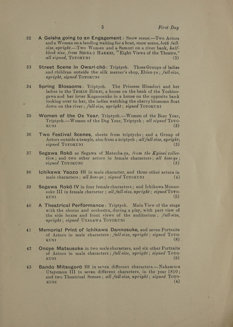 32 33 34 35 36 37 38 40 41 42 43 5 First Day A Geisha going to an Engagement : Snow scene.—Two Actors and a Woman ona landing waiting for a boat, snow scene, both full- size, upright.—Two Women and a Samuri on a river bank, half block size, from Suipa-t Haxxnt, “ Eight Views of the Theatre,” all signed, TOYOKUNI (3) Street Scene in Owari-cho: Triptych. Three Groups of ladies and children outside the! silk mercer’s shop, Ebisu-ya; full-size, upright, signed TOYOKUNI Spring Blossoms: Triptych. The Princess Hinadori and her ladies in the TEIKIN HOREI, a house on the bank of the Yoshino- gawaand her lover Kuganosuke in a house on the opposite bank looking over to her, the ladies watching the cherry blossoms float down on the river; /wdll-size, upright ; signed TOYOKUNI Women of the Ox Year, ‘l'riptych.— Women of the Boar Year, Triptych.— Women of the Dog Year, Triptych ; all signed Toyo- KUNI (3) Two Festival Scenes, sheets from triptychs; and a Group of Actors outside atemple, also from a triptych ; all full-size, upright; signed. TOYOKUNI (3) Segawa Roko as Segawa of Matsuba-ya, from the Kydsai collec- tion ; and two other actors in female characters; all hoso-ye ; signed 'TOYOKUNI (3) Ichikawa Yaozo III in male character, and three other actors in male characters ; all hoso-ye ; signed TOYOKUNI (4) Segawa Roko IV in four female characters ; and Ichikawa Monno- suke III in female character ; all full-size, upright ; signed ToyYo- KUNI ) (5) A Theatrical Performance: Triptych. Main View of the stage with the chorus and orchestra, during a play, with part view of the side boxes and front views of the auditorium; /wdl-size, upright ; signed UrAGAWA TOYOKUNI Memorial Print of Ichikawa Dannosuke, and seven Portraits of Actors in male characters ; full-size, upright ; signed 'TOYo- Onoye Matsusuke in two malecharacters, and six other Portraits of Actors in male characters; full-size, upright; signed Toyo- KUNI (8) Bando Mitsugoro III in seven different characters.—Nakamura Utayemon III in seven different characters, in the year 1810; and two Theatrical Scenes; all full-size, upright ; signed Toyo-