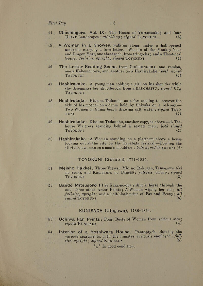 cee y's WRAY +7 , 46 47 48 49 50 51 52 53 54 Chushingura, Act IX: The House of Yuranosuke; and four UKIVE Landscapes; adl oblong; signed ToYOKUNI (5) A Woman in a Shower, walking along under a _ half-opened umbrella, carrying a love letter.—Women of the Monkey Year and Dragon Year, one sheet each, from triptychs ; anda Theatrical Scene; full-size, upright; signed TOYOKUNI (4) The Letter Reading Scene from CHUSHINGURA, one version, one a Kakemono-ye, and another on a Hashirakake ; both signed TOYOKUNI (2) Hashirakake: A young man holding a girl on his shoulder while she disengages her shuttlecock from a KADOMATSU; szgned UTA TOYOKUNI Hashirakake: Kitsune Tadanobu as a fox seeking to recover the skin.of his mother on a drum held by Shizuka on a baleony.— Two Women on Suma beach drawing salt water; signed Toyo- KUNI (2) Hashirakake: Kitsune Tadanobu, another copy,as above.—A Tea- house Waitress standing behind a seated man; both signed TOYOKUNI (2) Hashirakake: A Woman standing on a platform above a house looking out at the city on the ‘Tanabata festival.—Fording the Oi river, a woman on aman’s shoulders ; both signed Tovoxun!1 (2) TOYOKUNI (Gosotei), 1777-1835. Meisho Hakkei: Three Views: Mio no Rakugan, Tamagawa Aki no tsuki, and Kamakura no Bansho; jull-size, oblong ; signed TOYOKUNI (3) Bando Mitsugoro Ill as Kaga-no-oba riding a horse through the sea; three other Actor Prints; A Woman wiping her ear; all Sull-size, upright ; and a half-block print of Bat and Peony; all signed TOYOKUNI (6) KUNISADA (Utagawa), 1786-1864. Uchiwa Fan Prints: Four, Busts of Women from various sets ; signed KUNISADA (4) Interior of a Yoshiwara House: Pentaptych, showing the various apartments, with the inmates variously employed ; /fuwil- size, upright ; signed KUNISADA (5 *.* In good condition.