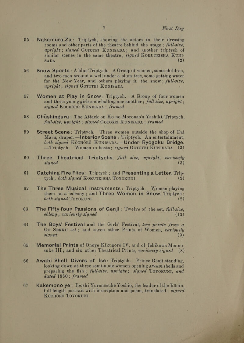 5D 56 57 58 59 60 61 62 63 64 65 66 67 7 First Day Nakamura-Za: Triptych, showing the actors in their dressing rooms and other parts of the theatre behind the stage ; full-size, upright ; signed GOTOTE] KUNISADA; and another triptych of similar scenes in the same theatre; stgned KOKUTEISHA KUNI- SADA (2) Snow Sports: A blue Triptych. A Group of women, some children, and two men around a well under a plum tree, some getting water for the New Year, and others playing in the snow; full-size, upright ; signed GOTOTEL KUNISADA Women at Play in Snow: Triptych. A Group of four women and three young girls snowballing one another ; /udl-size, upright ; signed KOCHORO KUNISADA ; framed Chushingura: The Attack on Ko no Moronao’s Yashiki, Triptych, Sull-size, upright ; signed GOTOFE! KUNISADA ; framed Street Scene: Triptych. Three women outside the shop of Dai Maru, draper.—Interior Scene: ‘Triptych. An entertainment, both signed KOCHORO KuNnIsApA.—Under Rydgoku Bridge. —Triptych. Women in boats; signed GoroTE! KUNISADA (3) Three Theatrical Triptychs, full size, upright, variously signed (3) Catching Fire Flies: Triptych; and Presenting a Letter, Trip- tych ; both signed KOKUTEISHA TOYOKUNI (2) The Three Musical Instruments: Triptych. Women playing them on a balcony ; and. Three Women in Snow, Triptych ; both signed 'TOYOKUNI (2) The Fifty-four Passions of Genji: Twelve of the set, full-size, oblong ; variously signed (12) The Boys’ Festival and the Girls’ Festival, two prints from a Go SEKKU set; and seven other Prints of Women, variously signed (9) Memorial Prints of Onoye Kikugoroé IV, and of Ichikawa Monno- suke III; and six other Theatrical Prints, variously signed (8) Awabi Shell Divers of Ise: Triptych. Prince Genji standing, looking down at three semi-nude women opening AWABI shells and preparing the fish; full-size, upright; signed ToYoKUNI, and dated 1860; framed Kakemono-ye: Iboshi Yuranosuke Yoshio, the leader of the Ronin, full-length portrait with inscription and poem, translated ; signed KocHORO TOYOKUNI 