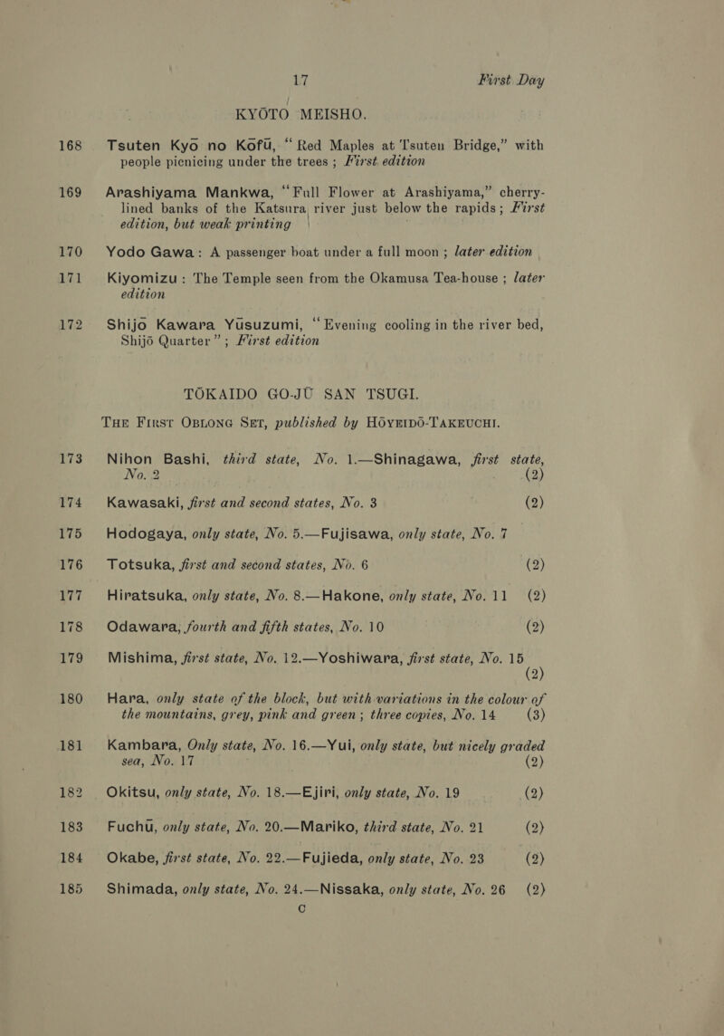 168 169 17 First Day KYOTO MEISHO. Tsuten Kyo no Kofu, “Red Maples at T'suten Bridge,” with people picnicing under the trees ; H27st. edition Arashiyama Mankwa, “Full Flower at Arashiyama,” cherry- lined banks of the Katsura river just below the rapids; Furst edition, but weak printing Yodo Gawa: A passenger boat under a full moon ; later edition Kiyomizu: The Temple seen from the Okamusa Tea-house ; later edition Shijo Kawara Yusuzumi, “ Evening cooling in the river bed, Shijd Quarter” ; Mirst edition TOKAIDO GO-JU SAN TSUGI. THE First OBLONG SET, published by HOyEtp0-TAKEUCHI. Nihon Bashi, third state, No. 1.—Shinagawa, first state, No. 2 - | (2) Kawasaki, fist and second states, No. 3 | (2) Hodogaya, only state, No. 5.—Fujisawa, only state, No. 7 Totsuka, jirst and second states, No. 6 (2) Hiratsuka, only state, No. 8.—Hakone, only state, No.11 (2) Odawara, fourth and fifth states, No. 10 (2) Mishima, first state, No. 12.—Yoshiwara, first state, No. 15 (2) Hara, only state of the block, but with variations in the colour of the mountains, grey, pink and green; three copies, No. 14 (3) Kambara, Only state, No. 16.—Yui, only state, but nicely graded sea, No. 17 7 (2) Okitsu, only state, No. 18.—Ejiri, only state, No. 19 (2) Fuchu, only aie No. 20.—Mariko, third state, No. 21 (2) Okabe, first state, No. 22. bo eu taate only state, No. 23 (2) Shimada, only state, No. 24.—Nissaka, only state, No. 26 (2) C
