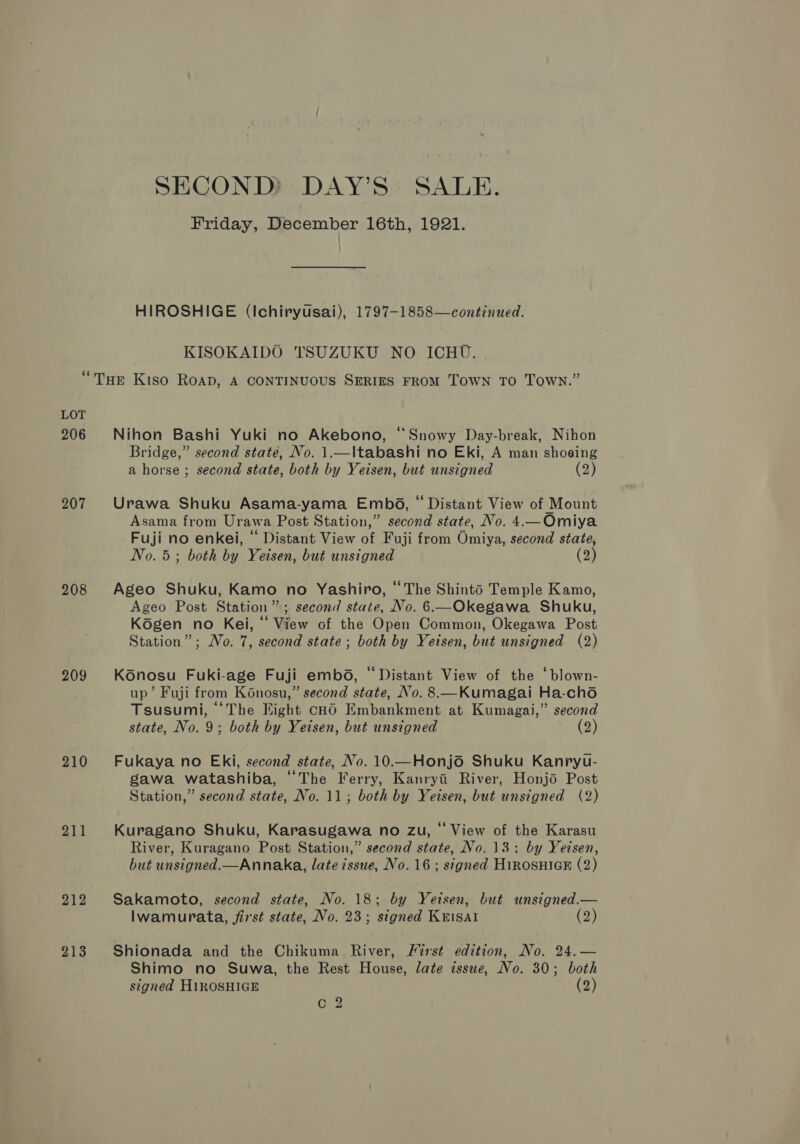 SECOND)? DAY’S: SALE. Friday, December 16th, 1921. HIROSHIGE (Ichiryusai), 1797-1858—continued. KISOKAIDO TSUZUKU NO ICHU. LOT 206 207 208 209 210 211 212 213 Nihon Bashi Yuki no Akebono, “Snowy Day-break, Nihon Bridge,” second state, No. 1.—\tabashi no Eki, A man shoeing a horse ; second state, both by Yeisen, but unsigned (2) Urawa Shuku Asama-yama Embé6, “ Distant View of Mount Asama from Urawa Post Station,” second state, No. 4.—Omiya Fuji no enkei, “ Distant View of Fuji from Omiya, second state, No. 5; both by Yeisen, but unsigned (2) Ageo Shuku, Kamo no Yashiro, “The Shinto Temple Kamo, Ageo Post Station”; second state, No. 6—Okegawa Shuku, Kdgen no Kei, “ View of the Open Common, Okegawa Post Station”; No. 7, second state; both by Yeisen, but unsigned (2) Konosu Fuki-age Fuji embod, “Distant View of the ‘blown- up’ Fuji from Konosu,” second state, No. 8.—Kumagai Ha-cho Tsusumi, ‘The Eight cHO Embankment at Kumagai,” second state, No. 9; both by Yeisen, but unsigned (2) Fukaya no Eki, second state, No. 10.—Honjo Shuku Kanryu- gawa watashiba, “The Ferry, Kanryi River, Honjo Post Station,” second state, No. 11; both by Yeisen, but unsigned (2) Kuragano Shuku, Karasugawa no zu, ‘ View of the Karasu River, Kuragano Post Station,” second state, No. 13: by Yeisen, but unsigned.—Annaka, late issue, No. 16; signed HiROSHIGE (2) Sakamoto, second state, No. 18; by Yetsen, but wnsigned.— Ilwamurata, first state, No. 23; signed KEisal (2) Shionada and the Chikuma River, /721st edition, No. 24.— Shimo no Suwa, the Rest House, late issue, No. 30; both signed H1ROSHIGE (2) On