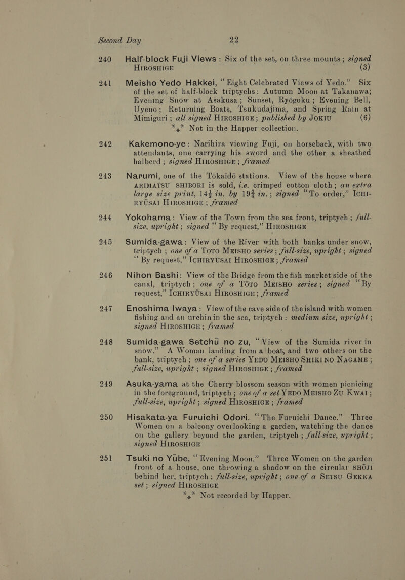 240 241 242 243 246 247 248 249 250 251 Half-block Fuji Views : Six of the set, on three mounts ; s¢gned HIROSHIGE ; (3) Meisho Yedo Hakkei, “ Eight Celebrated Views of Yedo.” Six of the set of half-block triptychs: Autumn Moon at Takanawa; Evening Snow at Asakusa; Sunset, Rydgoku ; Evening Bell, Uyeno; Returning Boats, Tsukudajima, and Spring Rain at Mimiguri ; ad/ signed Hirosuice; published by JoKiu (6) *,* Not in the Happer collection. Kakemono-ye: Narihira viewing Fuji, on horseback, with two attendants, one carrying his sword and the other a sheathed halberd ; signed HIROSHIGE; framed Narumi, one of the Tokaidé stations. View of the house where ARIMATSU SHIBORI is sold, z.e. crimped cotton cloth; an extra large size print, 144 in. by 19% in.; signed “To order,” ICHI- RYUSAI HIROSHIGE ; framed Yokohama: View of the Town from the sea front, triptych ; full- size, upright ; signed “ By request,’ HIROSHIGE Sumida-gawa: View of the River with both banks under snow, triptych ; one of a ToTO MEISHO series ; full-size, upright ; signed By request,” IcHiRYUSAI HIROSHIGE ; framed Nihon Bashi: View of the Bridge from the fish market side of the canal, triptych; one of a ‘TOTO MEISHO series; signed By request,” ICHIRYUSAI HIROSHIGE; /7vamed Enoshima Iwaya: View of the cave side of theisland with women fishing and an urchinin the sea, triptych: medium size, upright ; signed HiROSHIGE; framed Sumida-gawa Setchu no zu, © View of the Sumida river in snow.” A Woman landing from a boat, and two others on the bank, triptych ; one of a series YEDO MEISHO SHIKI NO NAGAME ; Sull-size, upright ; signed HIROSHIGE ; framed Asuka-yama at the Cherry blossom season with women picnicing in the foreground, triptych ; one of a set YEDO MEISHO ZU Kwat; JSull-size, upright ; signed HIROSHIGE ; framed Hisakata-ya Furuichi Odori. “The Furuichi Dance.” Three Women on a balcony overlooking a garden, watching the dance on the gallery beyond the garden, triptych ; full-size, upright ; signed HIROSHIGE Tsuki no Yube, ‘‘ Evening Moon.” Three Women on the garden front of a house, one throwing a shadow on the cireular SHOJI behind her, triptych ; fudl-size, upright; one of a SETSU GEKKA set ; signed HIROSHIGE *,* Not recorded by Happer.