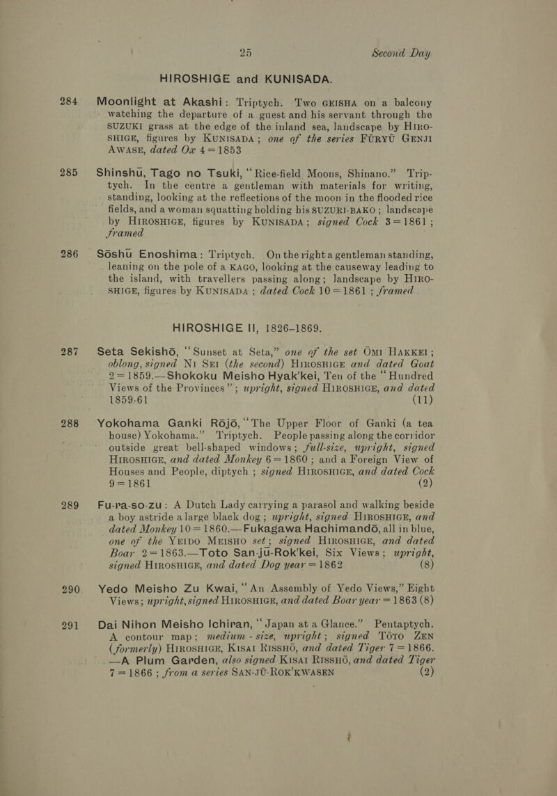 284 285 286 287 288 289 290 291 25 Second Day HIROSHIGE and KUNISADA. Moonlight at Akashi: Triptych. Two GEISHA on a balcony watching the departure of a guest and his servant through the SUZUKI grass at the edge of the inland sea, landscape by H1ko- SHIGE, figures by KUNISADA; one of the series FURYU GENJI AWASE, dated Ox 4=18538 Shinshu, Tago no Tsuki, “ Rice-field Moons, Shinano.” ‘Trip- tych. In the centre a gentleman with materials for writing, standing, looking at the reflections of the moon in the flooded rice fields, and a woman squatting holding his SUZURI-BAKO ; landscape by HirRosnHiGcsE, figures by KUNISADA; signed Cock 3=1861 ; Framed . Sdshu Enoshima: Triptych. Ontherighta gentleman standing, leaning on the pole of a KAGo, looking at the causeway leading to the island, with travellers passing along; landscape by Ht1Ro- SHIGE, figures by KuniIsADA ; dated Cock 10=1861 ; framed HIROSHIGE II, 1826-1869. Seta SekishG, “Sunset at Seta,” one of the set Omi HAKKEI; oblong, signed Ni Sut (the second) HirosHick and dated Goat 2 = 1859.—Shokoku Meisho Hyak’kei, Ten of the ‘‘ Hundred Views of the Provinces”; upright, signed H1iROSHIGE, and dated 1859-61 (11) Yokohama Ganki R6jd, ‘The Upper Floor of Ganki (a tea house) Yokohama.” ‘Triptych. People passing along the corridor outside great bell-shaped windows; j/ull-size, upright, signed HrrosuHiGe, and dated Monkey 6=1860 ; and a Foreign View of Houses and People, diptych ; s¢gned H1iRosHicE, and dated Cock 9= 1861 (2) Fu-ra-so-zu: A Dutch Lady carrying a parasol and walking beside a boy astride alarge black dog ; upright, signed HiROSHIGE, and dated Monkey 10 = 1860.—Fukagawa Hachimand6, all in blue, one of the Yeipo MuisHo set; signed Hirosuice, and dated Boar 2=1863.—Toto San-ju-Rok’kei, Six Views; upright, signed HirosHiGE, and dated Dog year = 1862 (8)  Yedo Meisho Zu Kwai, ‘An Assembly of Yedo Views,” Eight Views; upright, signed HirosuicER, and dated Boar year = 1863 (8) Dai Nihon Meisho Ichiran, “Japan at a Glance.” Pentaptych. A contour map; medium - size, upright; signed TOTo ZEN (formerly) HinosHiGE, Kisa1 RissHo, and dated Tiger 7 = 1866. —_A Plum Garden, also signed Kisat RissuHo0, and dated Tiger