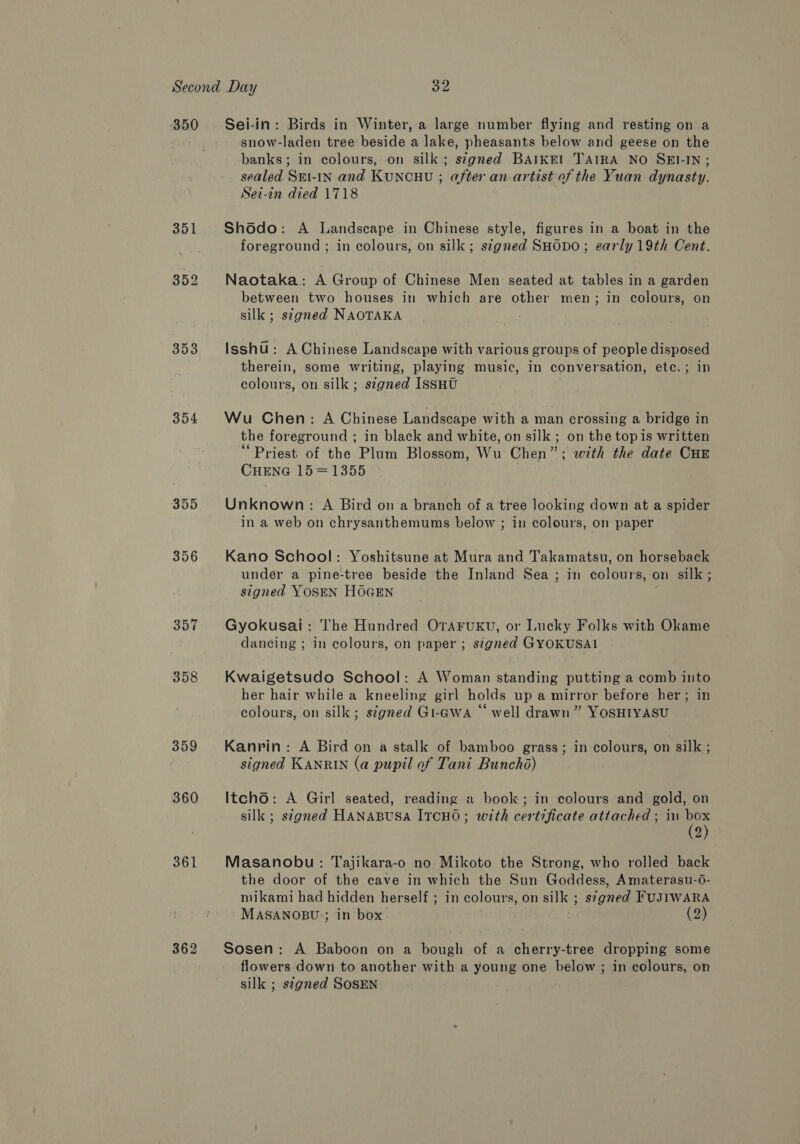 350 353 354 355 356 357 358 359 360 361 362 Sei-in: Birds in Winter, a large number flying and resting on a snow-laden tree beside a lake, pheasants below and geese on the banks; in colours, on silk; stgned BAIKEI TAIRA NO SEI-IN; sealed Sri-IN and KUNCHU ; after an.artist of the Yuan dynasty. Sei-in died 1718 Shdodo: A Landscape in Chinese style, figures in a boat in the foreground ; in colours, on silk; stgned SHODO; early 19th Cent. Naotaka: A Group of Chinese Men seated at tables in a garden between two houses in which are other men; in colours, on silk ; stgned NAOTAKA Isshu : A Chinese Landscape with various groups of people disposed therein, some writing, playing music, in conversation, ete. ; in colours, on silk; stgned IssHU Wu Chen: A Chinese Landscape with a man crossing a bridge in the foreground ; in black and white, on silk ; on the top is written ‘Priest of the Plum Blossom, Wu Chen”; with the date CHE CHENG 15 = 1355 Unknown: A Bird on a branch of a tree looking down at a spider in a web on chrysanthemums below ; in colours, on paper Kano School: Yoshitsune at Mura and Takamatsu, on horseback under a pine-tree beside the Inland Sea ; in colours, on silk; signed YOSEN HOGEN Gyokusai: The Hundred OTAFuKU, or Lucky Folks with Okame dancing ; in colours, on paper ; s¢gned GYOKUSAI Kwaigetsudo School: A Woman standing putting a comb into her hair while a kneeling girl holds up a mirror before her; in colours, on silk; ségned Gi-awa “‘ well drawn” YOSHIYASU Kanrin: A Bird on a stalk of bamboo grass; in colours, on silk ; signed KANRIN (a pupil of Tani Bunchd) Itcho: A Girl seated, reading a book; in colours and gold, on silk ; s¢gned HANABUSA ITCHO; with certificate attached ; in box (2) Masanobu: Tajikara-o no Mikoto the Strong, who rolled back the door of the cave in which the Sun Goddess, Amaterasu-6- mikami had hidden herself ; in colours, on silk ; s7gned FUJIWARA MASANOBU;; in box (2) Sosen: A Baboon on a bough of a cherry-tree dropping some flowers down to another with a young one below; in colours, on silk ; stgned SOSEN
