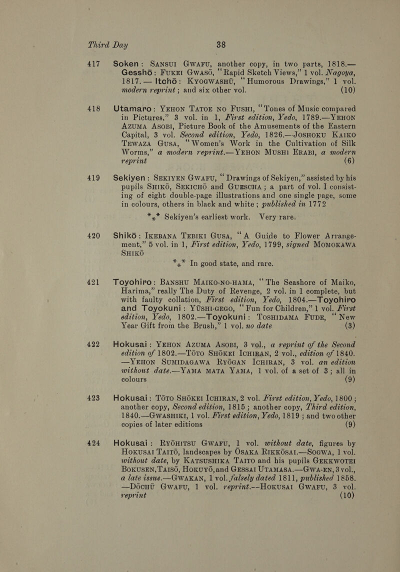 417 418 419 420 421 422 423 424 Soken: SANSUI GWAFU, another copy, in two parts, 1818.— Gessh6: Fuxet Gwaso, “Rapid Sketch Views,” 1 vol. Nagoya, 1817. — Itch6: Kyoawasnt, “Humorous Drawings,” 1 vol. modern reprint ; and six other vol. (10) Utamaro: YEHON TATOE No Fusui, “Tones of Music compared in Pictures,” 3 vol. in 1, Furst edition, Yedo, 1789.—YEHON Azuma Asosl, Picture Book of the Amusements of the Eastern Capital, 3 vol. Second edition, Yedo, 1826.—-JosSHoKU KaA1kKO Trewaza Gusa, “Women’s Work in the Cultivation of Silk Worms,” a modern reprint.—YEHON MusuH1 ERABI, a modern reprint (6) Sekiyen: SEKIyEN Gwaru, “ Drawings of Sekiyen,” assisted by his pupils SHIKO, SEKICHO and GUESCHA ; a part of vol. I consist- ing of eight double-page illustrations and one single page, some in colours, others in black and white; published in 1772 *,* Sekiyen’s earliest work. Very rare. Shiko: IkeBANA TrEBIKI Gusa, “A Guide to Flower Arrange- ment,” 5 vol. in 1, First edition, Yedo, 1799, signed MoMOKAWA SHIKO *,* In good state, and rare. Toyohiro: Bansou MArko-No-HAMA, “The Seashore of Maiko, Harima,” really The Duty of Revenge, 2 vol. in 1 complete, but with faulty collation, First edition, Yedo, 1804.—Toyohiro and Toyokuni: YUsui-GEGo, “ Fun for Children,” 1 vol. ist edition, Yedo, 1802.—Toyokuni: Tosurpama Fupsz, “ New Year Gift from the Brush,” 1 vol. no date (3) Hokusai: YEHON AzuMA AsoBsI, 3 vol., a reprint of the Second edition of 1802.—ToTo SHOKEI ICHIRAN, 2 vol., edztion of 1840. —YEHON SUMIDAGAWA RyOGAN ICHIRAN, 3 vol. an edition without date—YAMA MATA YAMA, 1 vol. of a set of 3; all in colours (9) Hokusai: TOTo SHOKEI ICHIRAN, 2 vol. First edition, Yedo, 1800 ; another copy, Second edition, 1815; another copy, Third edition, 1840.—GWASHIKI, 1 vol. First edition, Yedo, 1819 ; and two other copies of later editions (9) Hokusai: Ryouitsu Gwaru, 1 vol. without date, figures by Hoxvusal Taito, landscapes by OSAKA RIKKOSAI.—SoGwa, 1 vol. without date, by KATSUSHIKA TAITO and his pupils GEKKWOTEI BokusEN, TA1so, Hoxuy0,and GEssal UTAMASA.—GwWA-EN, 3 vol., a late issue.-—GWAKAN, 1 vol. falsely dated 1811, published 1858. —Docut GwaFu, 1 vol. reprint.--Hokusal GwaFu, 3 vol. reprint (10)