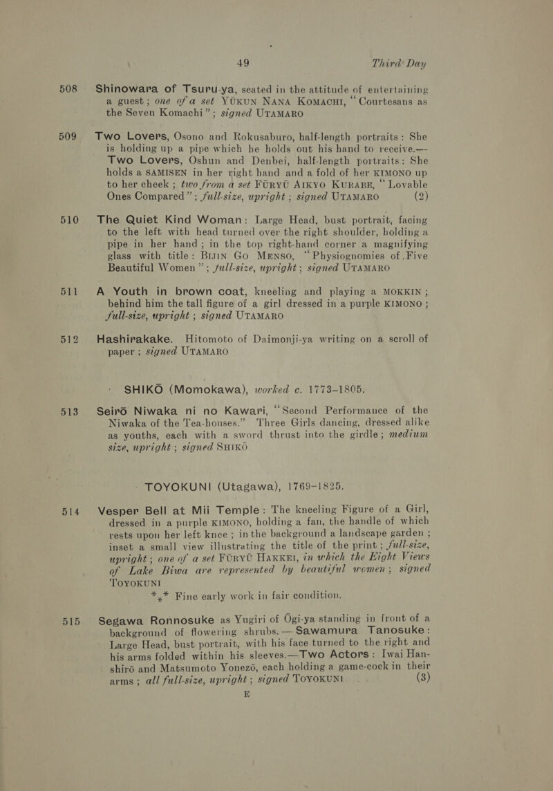 508 509 510 511 512 513 515 49 Third Day Shinowara of Tsuru-ya, seated in the attitude of entertaining a guest; one of a set YUKUN NANA Komacul, ‘ Courtesans as the Seven Komachi”; signed UTAMARO Two Lovers, Osono and Rokusaburo, half-length portraits : She is holding up a pipe which he holds out his hand to receive.—- Two Lovers, Oshun and Denbei, half-length portraits: She holds a SAMISEN in her right hand and a fold of her KIMONO up to her cheek ; two from a set FORYt AIKYO KuRABE, “ Lovable Ones Compared”; full-size, upright ; signed UTAMARO (2) The Quiet Kind Woman: Large Head, bust portrait, facing to the left with head turned over the right shoulder, holding a pipe in her hand; in the top right-hand corner a magnifying glass with title: Brain Go Menso, “ Physiognomies of .Five Beautiful Women ”; /ull-stze, upright ; signed UTAMARO A Youth in brown coat, kneeling and playing a MOKKIN ; behind him the tall figure of a girl dressed in a purple KIMONO ; Full-size, upright ; signed UTAMARO Hashirakake. Hitomoto of Daimonji-ya writing on a scroll of paper ; signed UTAMARO SHIKO (Momokawa), worked c. 1773-1805. Seiro Niwaka ni no Kawari, “Second Performance of the _Niwaka of the Tea-honses.” Three Girls dancing, dressed alike as youths, each with a sword thrust into the girdle; medium size, upright ; signed SHIKO - TOYOKUNI (Utagawa), 1769-1825. Vesper Bell at Mii Temple: The kneeling Figure of a Girl, dressed in a purple KIMONO, holding a fan, the handle of which rests upon her left knee ; inthe background a landscape garden ; inset a small view illustrating the title of the print ; full-size, upright ; one of a set FOrvU Haxkel, in which the Light Views of Lake Biwa are represented by beautiful women ; signed TOYOKUNI *,* Fine early work in fair condition. Segawa Ronnosuke as Yugiri of Ogi-ya standing in front of a background of flowering shrubs.-— Sawamura Tanosuke: Large Head, bust portrait, with his face turned to the right and his arms folded within his sleeves Two Actors: Iwai Han- shiro and Matsumoto Yonezo, each holding a game-cock in their arms; all full-size, upright ; signed TOYOKUNI (3)