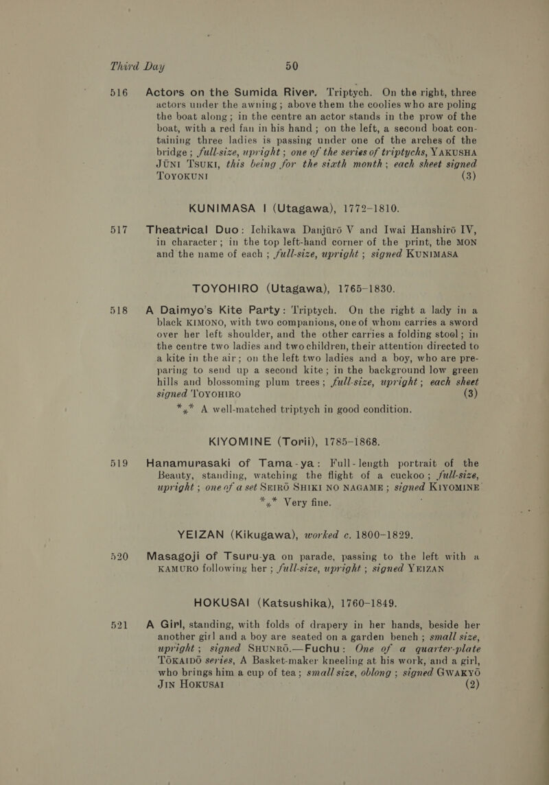 516 517 518 519 eat bo =) actors under the awning; above them the coolies who are poling the boat along; in the centre an actor stands in the prow of the boat, with a red fan in his hand; on the left, a second boat con- taining three ladies is passing under one of the arches of the bridge; full-size, upright ; one of the series of triptychs, YAKUSHA JUNI TsuKI, this being for the sixth month; each sheet signed TOYOKUNI | (3) KUNIMASA | (Utagawa), 1772-1810. in character; in the top left-hand corner of the print, the MON and the name of each ; full-size, upright ; signed KUNIMASA TOYOHIRO (Utagawa), 1765-1830. black KIMONO, with two companions, one of whom carries a sword over her left shoulder, and the other carries a folding stool; in the centre two ladies and two children, their attention directed to a kite in the air; on the left two ladies and a boy, who are pre- paring to send up a second kite; in the background low green hills and blossoming plum trees; fudl-stze, upright; each sheet signed 'TOYOHIRO (3) *,* A well-matched triptych in good condition. KIYOMINE (Torii), 1785-1868. Beauty, standing, watching the flight of a cuckoo; full-size, upright ; oneaf a set SEIRO SHIKI NO NAGAME; signed KiYOMINE *.* Very fine. YEIZAN (Kikugawa), worked c. 1800-1829. KAMURO following her ; full-size, upright ; signed YEIZAN HOKUSAI (Katsushika), 1760-1849. another girl and a boy are seated on a garden bench ; small size, upright ; signed SHUNRO.—Fuchu: One of a quarter-plate TOKAIDO sertes, A Basket-maker kneeling at his work, and a girl, who brings him a cup of tea; small size, oblong ; signed GWAKYO