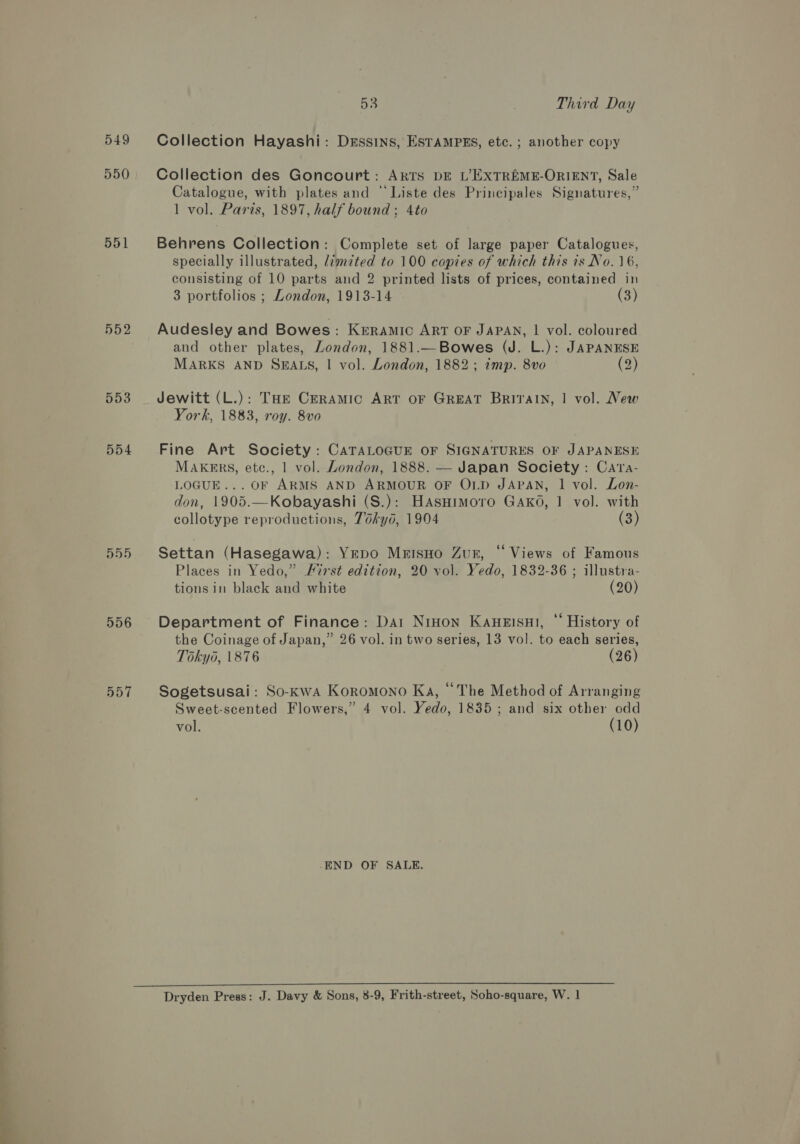 549 550 551 552 553 554 555 556 53 Third Day Collection Hayashi: Drssins, ESTAMPES, etc. ; another copy Collection des Goncourt: ARTS DE L’EXTREME-ORIENT, Sale Catalogue, with plates and © Liste des Principales Signatures,” 1 vol. Paris, 1897, half bound; 4to Behrens Collection: Complete set of large paper Catalogues, specially illustrated, lim7ted to 100 copies of which this is No. 16, consisting of 10 parts and 2 printed lists of prices, contained in 3 portfolios ; London, 1913-14 (3) Audesley and Bowes: Kerramic ART OF JAPAN, | vol. coloured and other plates, London, 1881.—Bowes (J. L.): JAPANESE MARKS AND SEALS, | vol. London, 1882; imp. 8vo (2) Jewitt (L.): THe Ceramic ART oF GREAT Briraln, | vol. New York, 1883, roy. 8vo Fine Art Society: CATALOGUE OF SIGNATURES OF JAPANESE MAKERS, etc., 1 vol. London, 1888. — Japan Society: Cara- LOGUE... OF ARMS AND ARMOUR OF OLD JAPAN, 1 vol. Lon- don, 1905.—Kobayashi (S.): Hasnimoro Gako, 1 vol. with collotype reproductions, Tokyd, 1904 (3) Settan (Hasegawa): YEDo Mrisno Zurn, “ Views of Famous Places in Yedo,” First edition, 20 vol. Yedo, 1832-36 ; illustra- tionsin black and white (20) Department of Finance: Dai NiHon Kaueisui, “ History of the Coinage of Japan,” 26 vol. in two series, 13 vol. to each series, Tokyo, 1876 (26) Sogetsusai: So-kKwa Koromono Ka, “The Method of Arranging Sweet-scented Flowers,” 4 vol. Yedo, 1835; and six other odd vol. (10) -END OF SALE.