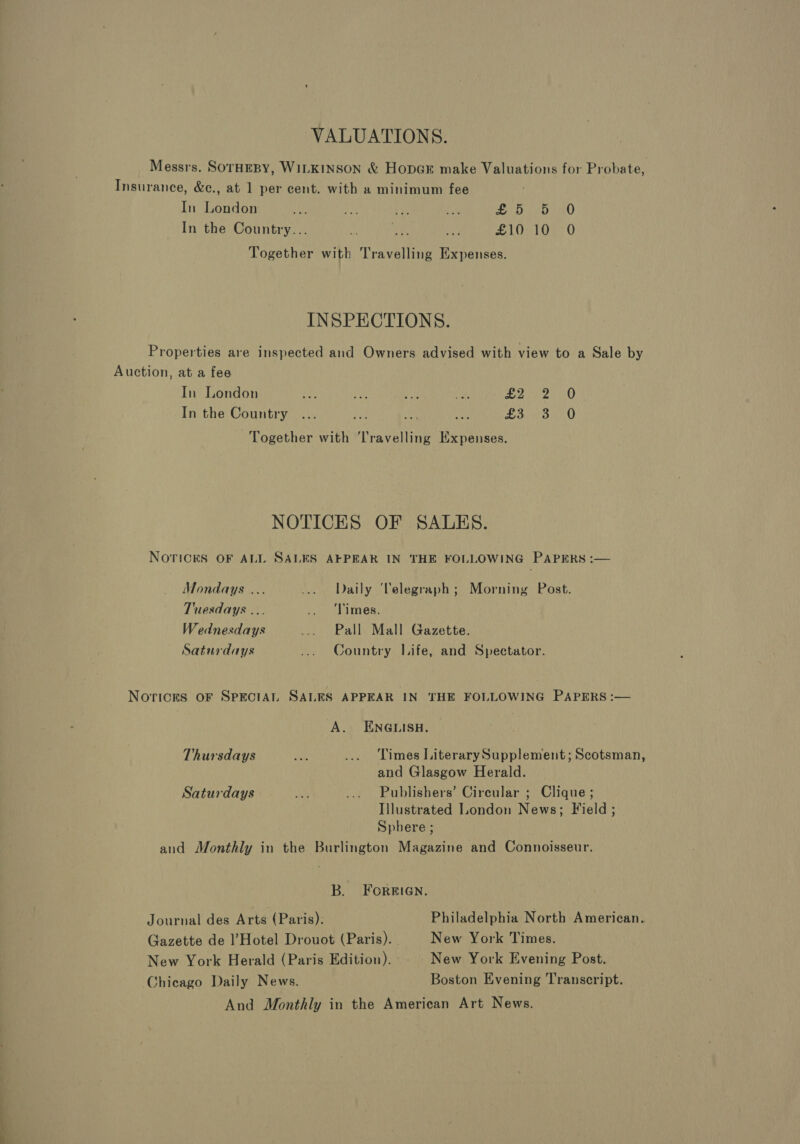 VALUATIONS. Messrs. SorHEBY, WILKINSON &amp; HopGE make Valuations for Probate, Insurance, &amp;c., at 1 per cent. with a minimum fee In London BA oh? Ve ‘ LE eeU In the Country... +) sc Me £10 10 0 Together with Travelling Expenses. INSPECTIONS. Properties are inspected and Owners advised with view to a Sale by Auction, at a fee In London Rig AA ae Ate CN a In the Country ... ee ee ah ea OO Together with Travelling Expenses. NOTICES OF SALES. NOTICES OF ALL SALES AFPEAR IN THE FOLLOWING PAPERS :— Mondays ... ... Daily ‘Velegraph; Morning Post. Tuesdays ... 1. - Limes. Wednesdays ... Pall Mall Gazette. Saturdays ... Country Life, and Spectator. Norices OF SPECIAL SALES APPEAR IN THE FOLLOWING PAPERS :— A. ENGLISH. Thursdays Me ... Times LiterarySupplement; Scotsman, and Glasgow Herald. Saturdays a ... Publishers’ Circular ; Clique ; Illustrated London News; Field ; Sphere ; and Monthly in the Burlington Magazine and Connoisseur. B. FoORBEIGN. Journal des Arts (Paris). Philadelphia North American. Gazette de Hotel Drouot (Paris). New York Times. New York Herald (Paris Edition). New York Evening Post. Chicago Daily News. Boston Evening Transcript. And Monthly in the American Art News.