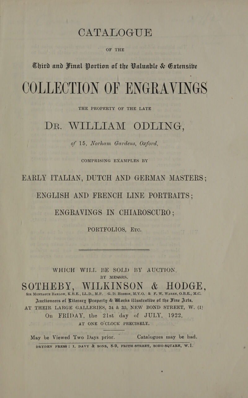 CATALOGUE OF THE Chird and Final Portion of the Waluahle &amp; Grtensibe COLLECTION OF ENGRAVINGS THE PROPERTY OF THE LATE DR. WILLIAM ODLING, of 15, Norham Gardens, Oxford, COMPRISING EXAMPLES BY HARLY ITALIAN, DUTCH AND GERMAN MASTERS; ENGLISH AND FRENCH LINE PORTRAITS: ENGRAVINGS IN CHIAROSCURO ; PORTFOLIOS, Etc.  WHICH WILL BE SOLD BY AUCTION, BY MESSRS, SOTHEBY, WILKINSON &amp; HODGE, Sir Montacusz Baruow, K.B.E., LL.D., M.P. G.D: Hopson, M.V.0O. &amp; F.W. Warr#, O.B.E., M.C. Auctioneers of Literary Property &amp; Works illustrative of the Fine Arts, AT THEIR LARGE GALLERIES, 34 &amp; 35, NEW BOND STREET, W. (1) On FRIDAY, the 21st day of JULY, 1922, AT ONE OCLOCK PRECISELY.  May be Viewed ‘I'wo Days prior. Catalogues may be had.  DRYDEN PRESS: J. DAVY &amp; SONS, 8-9, FRITH-STREFT, SOHO-SQUARF, W.1,