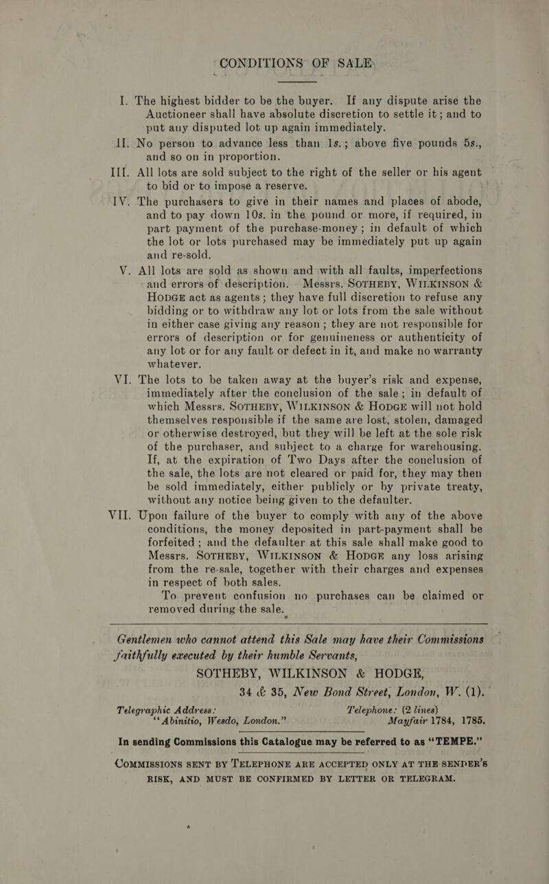 “CONDITIONS OF SALE I. The highest bidder to be the buyer. If any dispute arise the Auctioneer shall have absolute discretion to settle it ; and to put any disputed lot up again immediately. II. No person to advance less than ls.; above five pounds 5s., and so on in proportion. III. All lots are sold subject to the right of the seller or his agent to bid or to impose a reserve. IV. The purchasers to give in their names and places of abode, and to pay down 10s. in the pound or more, if required, in part payment of the purchase-money ; in default of which the lot or lots purchased may be immediately put up again and re-sold. V. All lots are sold as shown and with all faults, imperfections and errors of description. - Messrs. SOTHEBY, WILKINSON &amp; HonpGE act as agents; they have full discretion to refuse any bidding or to withdraw any lot or lots from the sale without in either case giving any reason; they are not responsible for errors of description or for genuineness or authenticity of any lot or for any fault or defect in it, and make no warranty whatever. VI. The lots to be taken away at the buyer’s risk and expense, immediately after the conclusion of the sale; in default of which Messrs. SOTHEBY, WILKINSON &amp; HODGE will not hold themselves responsible if the same are lost, stolen, damaged or otherwise destroyed, but they will be left at the sole risk of the purchaser, and subject to a charge for warehousing. If, at the expiration of Two Days after the conclusion of the sale, the lots are not cleared or paid for, they may then be sold immediately, either publicly or by private treaty, without any notice being given to the defaulter. VII. Upon failure of the buyer to comply with any of the above conditions, the money deposited in part-payment shall be forfeited ; and the defaulter at this sale shall make good to Messrs. SOTHEBY, WILKINSON &amp; HODGE any loss arising from the re-sale, together with their charges and expenses in respect of both sales. To prevent confusion no purchases can be claimed or removed during the sale. Gentlemen who cannot attend this Sale may have their Commissions Jaithfully executed by their humble Servants, SOTHEBY, WILKINSON &amp; HODGE, 34 &amp; 35, New Bond Street, London, W. (1). Telegraphic Address: Telephone: (2 lines) ‘* Abinitio, Wesdo, London.” Mayfair 1784, 1785, In sending Commissions this Catalogue may be referred to as ‘‘TEMPE.” CoMMISSIONS SENT BY TELEPHONE ARE ACCEPTED ONLY AT THE SENDER’S RISK, AND MUST BE CONFIRMED BY LETTER OR TELEGRAM.