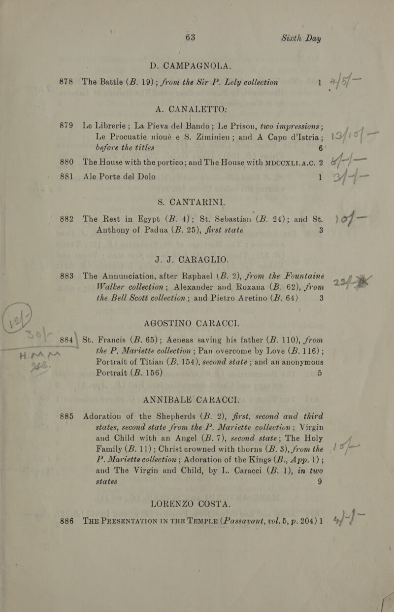878 879 880 885 886 63 Sixth Day D. CAMPAGNOLA. The Battle (B. 19); from the Six P. Lely collection 1 A. CANALETTO: | Le Librerie ; La Pieva del Bando; Le Prison, two impressions ; Le Procuatie nioué e 8S. Ziminien; and A Capo d’Istria; before the titles 6 The House with the portico; and The House with MDCOXLI.A.C. 2 Ale Porte del Dolo 1 S. CANTARINI. The Rest in Egypt (B. 4); St. Sebastian (B. 24); and St. Anthony of Padua (BR. 25), first state - 3 J. J. CARAGLIO. The Annunciation, after Raphael (B. 2), from the Fountaine Walker collection; Alexander and Roxana (B. 62), from the Bell Scott collection; and Pietro Aretino (B. 64) 3 AGOSTINO CARACCI. the P, Mariette collection ; Pan overcome by Love (B. 116) ; Portrait of Titian (B. 154), second state ; and an anonymous Portrait (B. 156) 5 ANNIBALE CARACCI. Adoration of the Shepherds (B. 2), jirst, second and third states, second state from the P. Mariette collection; Virgin and Child with an Angel (B. 7), second state; The Holy P. Mariette collection ; Adoration of the Kings (B., App. 1) ; and The Virgin and Child, by L. Caracei (B. 1), in two states 9 LORENZO COSTA. THE PRESENTATION IN THE TEMPLE (Passavant, vol. 5, p. 204) 1 P=) es)
