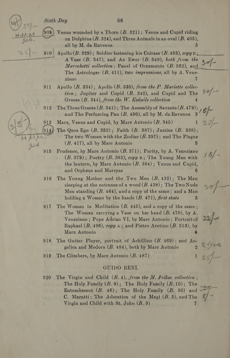 NUE / 911 917 918 919 on Dolphins (B. 324), and Three Animals in an oval (B. 405), all by M. da Ravenna 3 A Vase (B. 547), and An Ewer (B. 548), both from the Marochetti collection; Panel of Ornaments (B. 562), aud The Astrologer (B. 411), two impressions, all by A. Vene- zlano 7 Apollo (B. 334); Apollo (B. 335), from the P. Mariette collec- tion; Jupiter and Cupid (B. 342), and Cupid and The Graces (B. 344), from the W. Hsdaile collection 4 The Three Graces (B. 341); The Assembly of Savants (B. 479); and The Perfuming Pan (B. 490), all by M. da Ravenna 3 Mars, Venus and Cupid, by Mare Antonio (B. 345) 1 The Quos Ego (B. 352); Faith (B. 387); Justice (B. 388); The two Women with the Zodiac (B. 397); and The Plague (B. 417), ali by Mare Antonio 5 Prudence, by Mare Antonio (&amp;. 371); Purity, by A. Veneziano (B. 379); Poetry (B. 382), copy B; ‘The Young Man with the lantern, by Mare Antonio (B. 384); Venus and Cupid, and Orpheus and Marsyas 6 The Young Mother and the Two Men (B. 432); The Man sleeping at the entrance of a wood (B. 438); The Two Nude Men standing (B. 464), anda copy of the same; and a Man holding a Woman by the hands (B. 471), first state 5 The Woman in Meditation (B. 445), and a copy of the same; The Woman carrying a Vase on her head (B. 470), by A. Veneziano ; Pope Adrian VI, by Mare Antonio; Portrait of Raphael (B. 496), copy A; and Pietro Aretino (B. 513), by Mare Antonio 6 The Guitar Player, portrait of Achillino (B. 469); and An- gelica and Medora (B. 484), both by Mare Antonio q The Climbers, by Mare Antonio (B. 487) 1 GUIDO RENI. The Virgin and Child (B. 4), from the M. Folkes collection ; The Holy Family (2. 9); The Holy Family (2.10); The Entombment (B. 46); The Holy Family (B. 50) and C. Maratti: The Adoration of the Magi (B. 5), and The Virgin and Child with St. John (B. 9) , sof - y, of: a / 6 Head i 1 bf