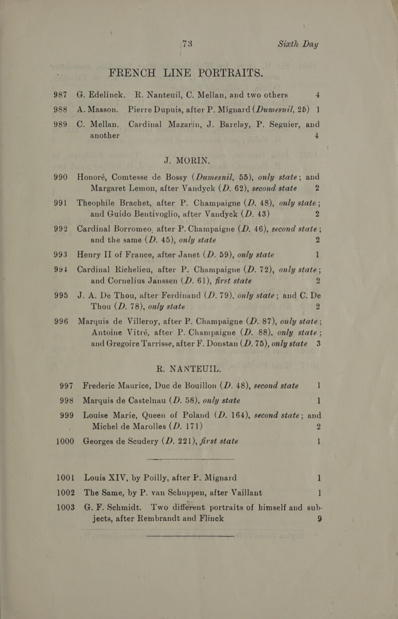 987 988 990 996 997 998 999 1000 1001 1002 1003 73 Siath Day FRENCH LINE PORTRAITS. G. Edelinck. R. Nanteuil, C. Mellan, and two others 4 A.Masson. Pierre Dupuis, after P. Mignard (Dumesnil, 25) 1 C. Mellan. Cardinal Mazarin, J. Barclay, P. Seguier, and another 4 J. MORIN. Honoré, Comtesse de Bossy (Dumesnil, 55), only state; and Margaret Lemon, after Vandyck (D. 62), second state 9 Theophile Brachet, after P. Champaigne (D. 48), only state ; and Guido Bentivoglio, after Vandyck (D. 43) 3 Cardinal Borromeo. after P. Champaigne (D. 46), second state ; and the same (D. 45), only state 2 Henry II of France, after Janet (D. 59), only state 1 Cardinal Richelieu, after P. Champaigne (D. 72), only state ; and Cornelius Janssen (D. 61), first state 2 J. A. De Thou, after Ferdinand (D. 79), only state; and C. De Thou (D. 78), only state 2 Marquis de Villeroy, after P. Champaigne (D. 87), only state; Antoine Vitré, after P. Champaigne (D. 88), only state ; and Gregoire Tarrisse, after F. Donstan (D. 75), only state 3 R. NANTEUIL. Frederic Maurice, Duc de Bouillon (D. 48), second state 1  Marquis de Castelnau (D. 58), only state 1 Louise Marie, Queen of Poland (D. 164), second state; and Michel de Marolles (D. 171) 9 Georges de Scudery (D. 221), first state l Louis XIV, by Poilly, after P. Mignard 1 The Same, by P. van Schuppen, after Vaillant ] G. F. Schmidt. ‘Iwo different portraits of himself and sub-