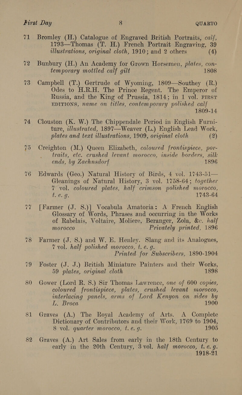 71 73 74 tort Or 76 82 Bromley (H.) Catalogue of Engraved British Portraits, caif, 1793—Thomas (T. H.) French Portrait Engraving, 39 ulustrations, original cloth, 1910; and 2 others (4) Bunbury (H.) An Academy for Grown Horsemen, plates, con- temporary mottled calf gilt 1808 Campbell (T.) Gertrude of Wyoming, 1809—NSouthey (R.) Odes to H.R.H. The Prince Regent. The Emperor of Russia, and the King of Prussia, 1814; in 1 vol. First EDITIONS, name on titles, contemporary polished calf 1809-14 Clouston (K. W.) The Chippendale Period in English Furni- ture, illustrated, 1897—Weaver (L.) English Lead Work, plates and text illustrations, 1909, original cloth (2) Creighton (M.) Queen Elizabeth, coloured frontispiece, por- traits, etc. crushed levant morocco, inside borders, sulk ends, by Zachnsdorf 1896 Edwards (Geo.) Natural History of Birds, 4 vol. 1743-51— Gleanings of Natural History, 3 vol. 1758-64; together 7 vol. coloured plates, half crimson polished morocco, i. 0g. 1743-64 [Farmer (J. S.)| Vocabula Amatoria: A French English Glossary of Words, Phrases and occurring in the Works of Rabelais, Voltaire, Moliere, Beranger, Zola, &amp;c. half morocco Privately printed, 1896 Farmer (J. 8S.) and W. E. Henley. Slang and its Analogues, 7 vol. half polished morocco, t. e. g. Printed for Subscribers, 1890-1904 Foster (J. J.) British Miniature Painters and their Works, 59 plates, original cloth 1898 Gower (Lord R. 8.) Sir Thomas Lawrence, one of 600 copies, coloured frontispiece, plates, crushed levant morocco, interlacing panels, arms of Lord Kenyon on sides by L. Broca 1900 Graves (A.) The Royal Academy of Arts. A Complete Dictionary of Contributors and their Work, 1769 to 1904, 8 vol. quarter morocco, t. é. 9. 1905 Graves (A.) Art Sales from early in the 18th Century to early in the 20th Century, 3 vol. half morocco, t. e.g. 1918-21