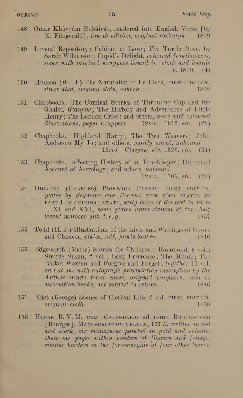 148 149 150 152 153 154: 157 158 K. Fitzgerald], fourth edition, original roxburgh 1879 Lovers’ Repository; Cabinet of Love; The Turtle Dove, by Sarah Wilkinson; Cupid’s Delight, colowred frontispieces, some with original wrappers bound in, cloth and boards. c.1810. (4) Hudson (W. H.) The Naturalist in La Plata, rirsv. EDITION, illustrated, original cloth, rubbed 1892 Chapbooks. The Comical Stories of Thrummy Cap and the Ghaist, Glasgow; The History and Adventures of Little Henry; The London Cries; and others, some with colowred ulustrations, paper wrappers 12mo. 1810, etc. (22) Chapbooks. Highland Harry; The Twa Weavers; John Anderson My Jo; and others, mostly uncut, unbound 12mo. Glasgow, etc. 1828, etc. (24) Account of Astrology; and others, unbound Irmo. 1706, etc. (20) DICKENS (CHARLES) Pickwick PAPERS, FIRST EDITION, plates by Seymour and Browne, THE FOUR PLATES IN PART I IN ORIGINAL STATE, early issue of the text in parts I, XI and XVI, some plates water-stained at top, half levant morocco gilt, t. e. g. 1837 Todd (H. J.) Illustrations of the Lives and Writings of Gower and Chaucer, plates, calf, jounts broken 1810 Edgeworth (Maria) Stories for Children : Rosamond, 6 vol. ; Simple Susan, 2 vol.; Lazy Lawrence; The Mimic; The Basket Woman and Forgive and Forget; together 11 vol. all but one with autograph presentation imscription by the Author inside front cover, original wrappers; sold as association books, not subject to return 1846 Eliot. (George) Scenes of Clerical Life, 2 vol. FIRST EDITION, original cloth 1858 Horst B.V.M. cum CALENDARIO ad usum Bituricensem | Bourges], MANUSCRIPT ON VELLUM, 137 Il. written in red and black, six miniatures painted in gold and colours, these six pages within borders of flowers and foliage, simular borders in the fore-margins of four other leaves.