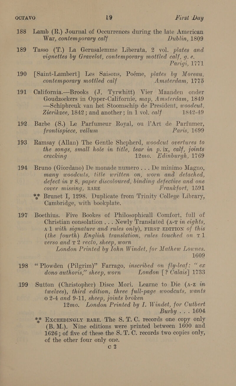 188 189 190 191 192 HEEB 194 197 198 aD9 Lamb (R.) Journal of Occurrences during the late American War, contemporary calf Dublin, 1809 Tasso (T.) La Gerusalemme Liberata, 2 vol. plates and vignettes by Gravelot, contemporary mottled calf, gq. e. Parigi, 1771 [Saint-Lambert| Les Saisons, Poéme, plates by Moreau, contemporary mottled calf Amsterdam, 1775 California—Brooks (J. Tyrwhitt) Vier Maanden onder Goudzoekers in Opper-Californie, map, Amsterdam, 1849 —Schipbreuk van het Stoomschip de President, woodcut, Zrerikzee, 1842; and another; in 1 vol. calf 1842-49 Barbe (S.) Le Parfumeur Royal, ou lV’Art de Parfumer, frontispiece, vellum Paris, 1699 Ramsay (Allan) The Gentle Shepherd, woodcut overtures to the songs, small hole in title, tear in p.ix, calf, jovnts cracking 12mo. Edinburgh, 1769 Bruno (Giordano) De monade numero... De minimo Magno, many woodcuts, title written on, worn and detached, defect in F 8, paper discoloured, binding defectiwe and one cover missing, RARE Frankfort, 1591 ** Brunet I, 1298. Duplicate from Trinity College Library, Cambridge, with bookplate. Boethius. Five Bookes of Philosophicall Comfort, full of Christian consolation ... Newly Translated (4-1 in eights, Al with signature and rules only), FIRST EDITION of this (the fourth) English translation, rules touched on T1 verso and T 2 recto, sheep, worn London Printed by Iohn Windet, for Mathew Lownes. 1609 “Plowden (Pilgrim)” Farrago, inscribed on fly-leaf: “ ex dono authoris,” sheep, worn London [| ? Calais] 1733 Sutton (Christopher) Disce Mori. Learne to Die (A-z m twelves), third edition, three full-page woodcuts, wants 0 2-4 and 9-11, sheep, joints broken 12mo. London Printed by I. Windet, Aaah Cutbert Burby .. . 1604 ** HXCEEDINGLY RARE. The S. T.C. records one copy only (B. M.). Nine editions were printed between 1600. and 1626 ; of five of these the 8S. T. C. records two copies only, of the other four only one. c 2