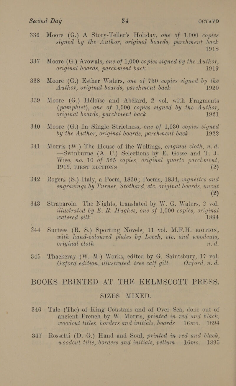 336. Moore (G.) A Story-Teller’s Holiday, one of 1,000 copies signed by the Author, original boards, parchment back 1918 337 Moore (G.) Avowals, one of 1,000 copies.signed by the Author, original boards, parchment back 1919 338 Moore (G.) Esther Waters, one of 750 copies signed by the Author, original boards, parchment back 1920 339 Moore (G.) Héloise and Abélard, 2 vol. with Fragments (pamphlet), one of 1,500 coptes signed by the Author, original boards, parchment back 1921 340 Moore (G.) In Single Strictness,-one of 1,030 copies signed by the Author, original boards, parchment back 1922 341 Morris (W.) The House of the Wolfings, original cloth, n. d. —Swinburne (A. C.) Selections by E. Gosse and T. J. Wise, no. 10 of 525 copies, original quarto parchment, 1919, FIRST EDITIONS (2) 342 Rogers (S.) Italy, a Poem, 1830; Poems, 1834, vignettes and engravings by Turner, Stothard, etc. original boards, uncut (2) 343 Straparola. The Nights, translated by W. G. Waters, 2 vol. — illustrated by EH. kh. Hughes, one of 1,000 comes, original watered suk 1894 344 Surtees (R. 8.) Sporting Novels, 11 vol. M.F.H. EpiTion, with hand-coloured plates by Leech, etc. and woodcuts, original cloth nod. 345 Thackeray (W. M.) Works, edited by G. Saintsbury, 17 vol. Oxford edition, illustrated, tree calf gilt Oxford, n. d. BOOKS PRINTED AT THE KELMSCOTT PRESS. SIZES MIXED. 346 Tale (The) of King Coustans and of Over Sea, done out of ancient French by W. Morris, printed in red and black, woodcut titles, borders and initials, boards 16mo. 1894 347 Rossetti (D. G.) Hand and Soul, printed im red and black, woodcut title, borders and initials, vellum 16mo. 1895