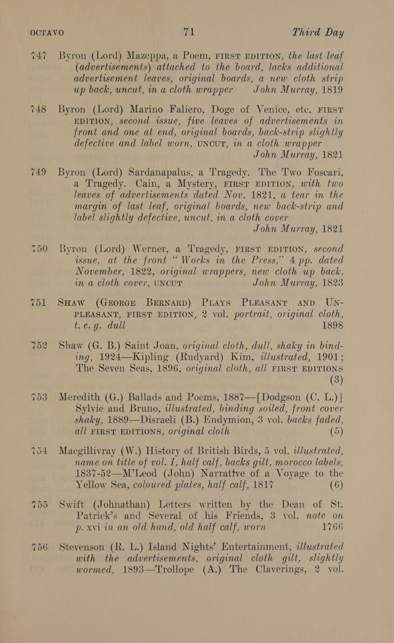 cat Byron (Lord) Mazeppa, a Poem, First EDITION, the last leaf (advertisements) attached to the board, lacks additional advertisement leaves, original boards, a new cloth strip up back, uncut, mm a cloth wrapper John Murray, 1819 Byron (Lord) Marino Faliero, Doge of Venice, etc. FIRST EDITION, second issue, fwe leaves of advertisements in front and one at end, original boards, back-strip slightly defectwe and label worn, UNCUT, in a cloth wrapper John Murray, 1821 Byron (Lord) Sardanapalus, a Tragedy. The Two Foscari, a Tragedy. Cain, a Mystery, FIRST EDITION, with two leaves of advertisements dated Nov. 1821, a tear in the margin of last leaf, original boards, new back-strip and label slightly defective, uncut, in a cloth cover John Murray, 1821 Byron (Lord) Werner, a Tragedy, FIRST EDITION, second wsue, at the front “ Works in the Press,’ 4 pp. dated November, 1822, original wrappers, new cloth up back, im a cloth cover, UNCUT John Murray, 1823 SHAW (GEORGE BERNARD) PLays PLEASANT AND UN- PLEASANT, FIRST EDITION, 2 vol. portrait, original cloth, t..é.g, dull 1898 Shaw (G. B.) Saint Joan, original cloth, dull, shaky in bind- ing, 1924—Kipling (Rudyard) Kim, dlustrated, 1901; The Seven Seas, 1896, original cloth, all FIRST EDITIONS (3) Meredith (G.) Ballads and Poems, 1887—[ Dodgson (C. L.) | Sylvie and Bruno, tlustrated, binding soiled, front cover shaky, 1889—Disraeli (B.) Endymion, 3 vol. backs faded, all FIRST EDITIONS, original cloth (5) Macgillivray (W.) History of British Birds, 5 vol. wdlustrated, name on title of vol. I, half calf, backs gilt, morocco labels, 1837-52—M’Leod (John) Narrative of a Voyage to the Yellow Sea, coloured plates, half calf, 1817 (6) Swift (Johnathan) Letters written by the Dean of St. Patrick’s and Several of his Friends, 3 vol. note on p. xvi in an old hand, old half calf, worn 1766 Stevenson (R. L.) Island Nights’ Entertainment, dlustrated with the advertisements, original cloth gilt, slightly