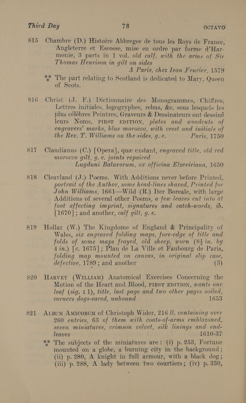 815 Chambre (D.) Histoire Abbregee de tous les Roys de France, Angleterre et Escosse, mise en ordre par forme d’Har- monie, 3 parts in 1 vol. old calf, with the arms of Sir Thomas Henrison in gilt on sides A Paris, chez Iean Feurier, 1579 %; The part relating to Scotland is dedicated to Mary, Queen of Scots. 816. Christ (J. F.) Dictionnaire des Monogrammes, Chiffres, Lettres initiales, logogryphes, rebus, &amp;c. sous lesquels les plus célebres Peintres, Graveurs &amp; Dessinateurs ont dessiné leurs Noms, FIRST EDITION, plates and woodcuts of engravers marks, blue morocco, with crest and initials of the Rev. T. Williams on the sides, g. e. Paris, 1750 8i7 Claudianus (C.) [Opera], que exstant, engraved title, old red morocco gilt, g. e. joints repaired Lugdum Batavorum, ex officina Elzeviriana, 1650 818 Cleavland (J.) Poems. With Additions never before Printed, portrait of the Author, some head-lines shaved, Printed for John Williams, 1661—Wild (R.) Iter Boreale, with large Additions of several other Poems, a few leaves cut into at ' foot affecting wnprint, signatures and catch-words, ib. [1670]; and another, calf gilt, g. e. 819 Hollar (W.) The Kingdome of England &amp; Principality of Wales, six engraved folding maps, fore-edge of title and folds of some maps frayed, old sheep, worn (8 in. by 4in.) [c. 1675]; Plan de La Ville et Faubourg de Paris, folding map mounted on canvas, in original slip case, defective, 1789 ; and another (3) 820 Harvey (Witi1AM) Anatomical Exercises Concerning the Motion of the Heart and Blood, FIRST EDITION, wants one leaf (sig. 11), title, last page and two other pages soiled, corners dogs-eared, unbound 1653 821 Axrsum AmicoruM of Christoph Wider, 216 //. containing over 260 entries, 63 of them with coats-of-arms emblazoned, seven miniatures, crimson velvet, silk linings and end- leaves 1610-37. ** The subjects of the miniatures are: (i) p. 253, Fortune mounted on a globe, a burning city in the background ; (ii) p. 280, A knight in full armour, with a black dog; (iii) p. 288, A lady between two courtiers; (iv) p. 330,