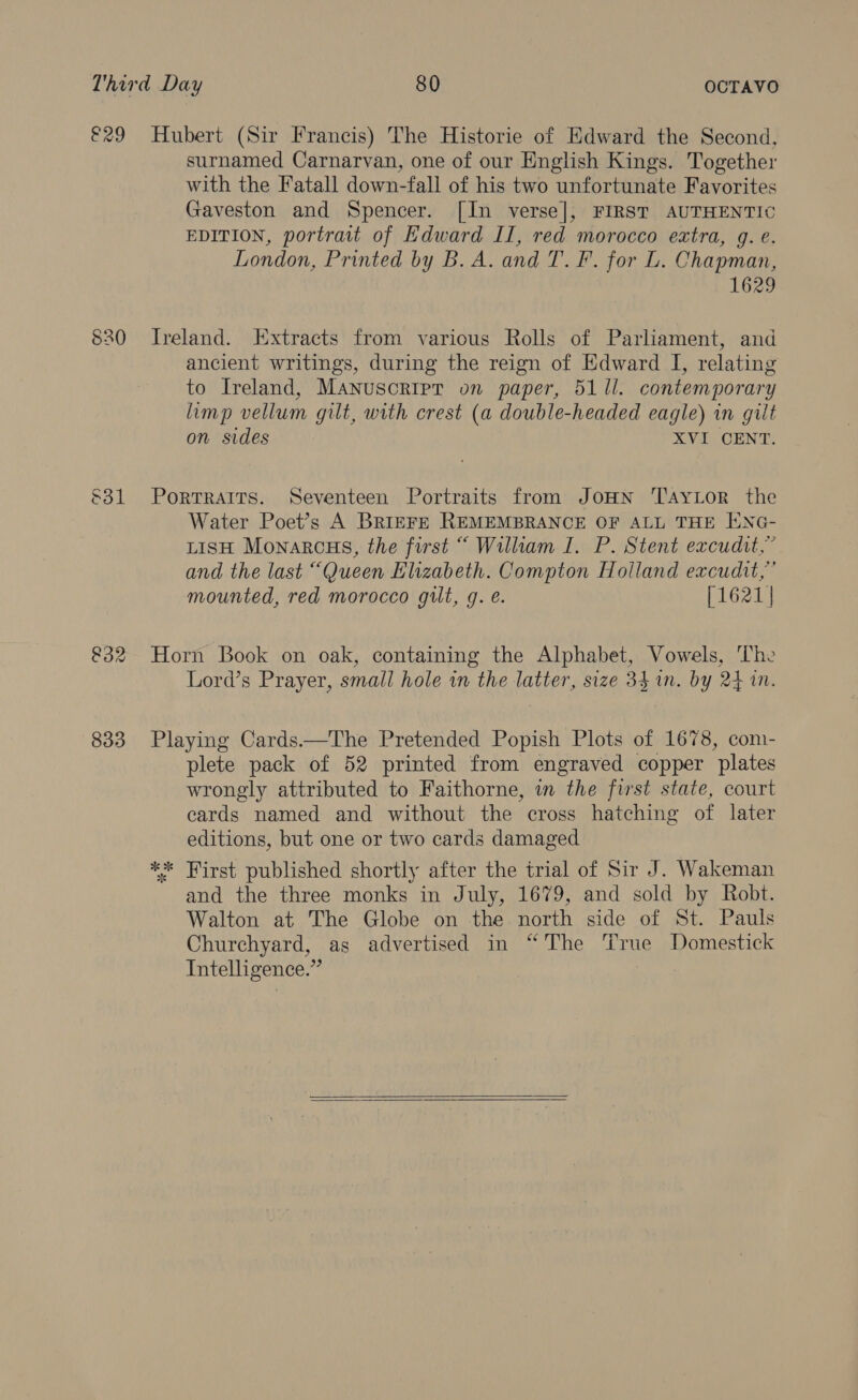 €29 Hubert (Sir Francis) The Historie of Kdward the Second, surnamed Carnarvan, one of our English Kings. Together with the Fatall down-fall of his two unfortunate Favorites Gaveston and Spencer. [In verse], FIRST AUTHENTIC EDITION, portrait of Hdward II, red morocco extra, g. e. London, Printed by B. A. and T. F. for L. Chapman, 1629 S30 Ireland. Extracts from various Rolls of Parliament, and ancient writings, during the reign of Edward I, relating to Ireland, Manuscripr on paper, 51 Il. contemporary limp vellum gilt, with crest (a double-headed eagle) in gilt on sides XVI CENT. &amp;31 Portraits. Seventeen Portraits from JoHn TaytLor the Water Poet’s A BRIEFE REMEMBRANCE OF ALL THE ENG- LISH Monarcus, the first “ William I. P. Stent excudit,” and the last “Queen Elizabeth. Compton Holland excudit,” mounted, red morocco gilt, g. é. [1621 | &amp;32 Horn Book on oak, containing the Alphabet, Vowels, The Lord’s Prayer, small hole in the latter, size 34.1n. by 24 in. 833 Playing Cards.—The Pretended Popish Plots of 1678, com- plete pack of 52 printed from engraved copper plates wrongly attributed to Faithorne, in the first state, court cards named and without the cross hatching of later editions, but one or two cards damaged ** First published shortly after the trial of Sir J. Wakeman and the three monks in July, 1679, and sold by Robt. Walton at The Globe on the north side of St. Pauls Churchyard, as advertised in “The True Domestick Intelligence.”  