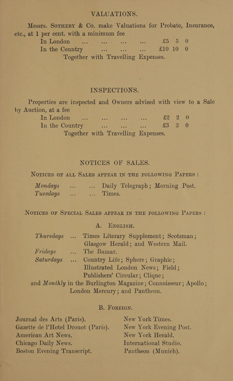 VALUATIONS. Messrs. SorHEBY &amp; Co. make Valuations for Probate, Insurance, ete., at 1 per cent. with a minimum fee In London es Be ae “ee Coes 6 In the Country i re seo RUNG De a, Together with neerenine Expenses. INSPECTIONS. Properties are inspected and Owners advised with view to a Sale by Auction, at a fee In London a oe nae aes eee In the Country £3 3 0 Together ria tecveline Rerpeneed NOTICES OF SALES. NOTICES OF ALL SALES APPEAR IN THE FOLLOWING PAPERS: Mondays... ... Daily Telegraph; Morning Post. Tuesdays... Sep mes: NOTICES OF SPECIAL SALES APPEAR IN THE FOLLOWING PAPERS: A. ENGLISH. Thursdays ... Times Literary Supplement; Scotsman; Glasgow Herald; and Western Mail. Fridays ... The Bazaar. Saturdays ... Country Life; Sphere; Graphic; Illustrated London News; Field; Publishers’ Circular; Clique ; and Monthly in the Burlington Magazine; Connoisseur ; Apollo ; London Mercury; and Pantheon. B. FOREIGN. Journal des Arts (Paris). New York Times. Gazette de Hotel Drouot (Paris). New York Evening Post. American Art News. New York Herald. Chicago Daily News. International Studio. Boston Evening Transcript. Pantheon (Munich).