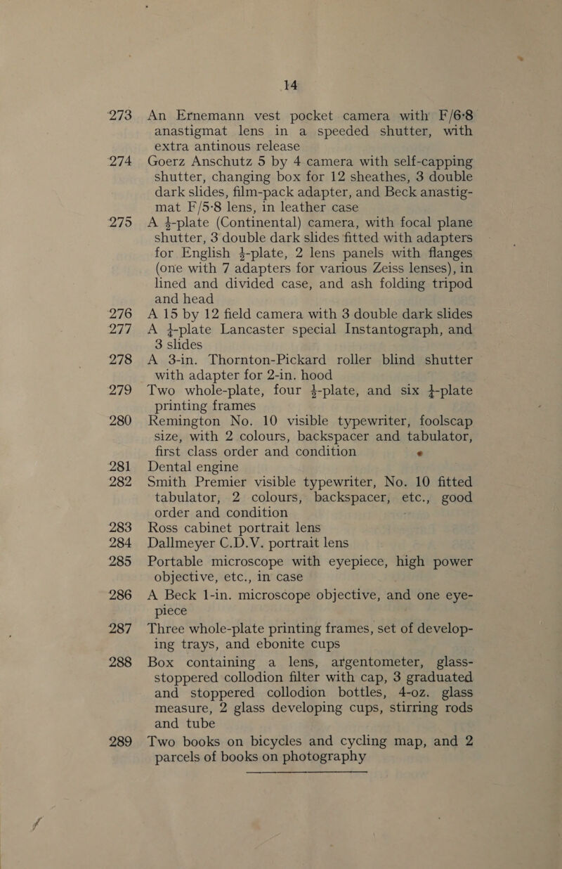 273 274 275 276 277 278 279 280 281 282 283 284 285 286 287 288 289 14 An Ernemann vest pocket camera with F/6-8_ anastigmat lens in a speeded shutter, with extra antinous release Goerz Anschutz 5 by 4 camera with self-capping shutter, changing box for 12 sheathes, 3 double dark slides, film-pack adapter, and Beck anastig- mat F/5-8 lens, in leather case A 4-plate (Continental) camera, with focal plane shutter, 3 double dark slides fitted with adapters for English 4-plate, 2 lens panels with flanges (one with 7 adapters for various Zeiss lenses), in lined and divided case, and ash folding tripod and head A 15 by 12 field camera with 3 double dark slides A }plate Lancaster special Instantograph, and 3 slides A 3-in. Thornton-Pickard roller blind shutter with adapter for 2-in. hood Two whole-plate, four 4-plate, and six }-plate printing frames Remington No. 10 visible typewriter, foolscap size, with 2 colours, backspacer and tabulator, first class order and condition * Dental engine Smith Premier visible typewriter, No. 10 fitted tabulator, 2 colours, backspacer, etc., good order and condition Ross cabinet portrait lens Dallmeyer C.D.V. portrait lens Portable microscope with eyepiece, high power objective, etc., in case A Beck 1-in. microscope objective, and one eye- piece Three whole-plate printing frames, set of develop- ing trays, and ebonite cups Box containing a lens, argentometer, glass- stoppered collodion filter with cap, 3 graduated and stoppered collodion bottles, 4-oz. glass measure, 2 glass developing cups, stirring rods and tube Two books on bicycles and cycling map, and 2 parcels of books on photography — ———_— —.