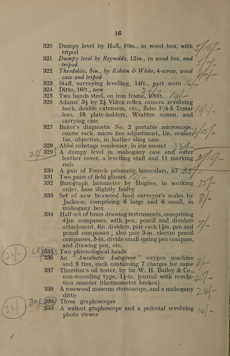 320 321 322 323 324 325 326 327 328 9 {) 329 330 331 332 333 334 336 337 338 Wa aes pee oe 16 Dumpy level by Hall, 10in., in wood box, with oe ,) Ps Dumpy level by Reynolds, 121n., 1n wood box, and tripod A Ane Theodolite, 5in., by Kelvin &amp; White, 4-screw, panned y ‘a case and tripod ia Staff, surveying levelling, 14ft., pert worn [6 f= Ditto, 16ft., new 2¢ j | Two bands ‘steel, on iron frame, LO0ft. +4 Yl Adams’ 3} by 24 Videx reflex camera revolving back, asic extension, etc., Zeiss F/4-5 Tessar , (Uy - e lens, I8 plate-holders, Wratten screen, and carrying case : Baker’s diagnostic No. 2 portable microscope,, /_ coarse rack, micro fine adjustment, lin. oculare7“ io lin. objective, in leather sling case Abbé substage condenser, in iris mount ‘ A dumpy level in mahogany case and outer leather cover, a levelling staff and 11 marking YH) of pat rods A pair of French prismatic binoculars, x7 Two pairs of field glasses 4 / = ay Barograph barometer by Hughes, in working 73 /- order, base slightly faulty Set of new boxwood land surveyor’s scales by @/ Jackson, comprising 6 large and 6 small, in &amp; / ss mahogany box Half-set of brass drawing instruments, comprising » 4}in. compasses, with pen, pencil and dividers yA attachment, 4in. dividers, pair each 1din. penand #/™ pencil compasses ; also pair 3-in. electro pencil ¢ compasses, 5-in. divide small spring pen compass, and drawing pen, etc. Two phrenological heads : 3 An ‘“ Anesthetic Autogenor’’ oxygen machine p / and 5 tins, each containing 7 charges for same o} i Thurston’s oil tester, by Sir 'W. H. Bailey &amp; Co., © _,— non-recording type, 14-in. journal with revolu- Yl pF Fe tion counter (thermometer broken) i A rosewood museum stereoscope, anda mahogany 4 2! sp ji ditto and F, P ge ; f a  A walnut graphoscope and a pedestal revolving ; pi photo viewer a