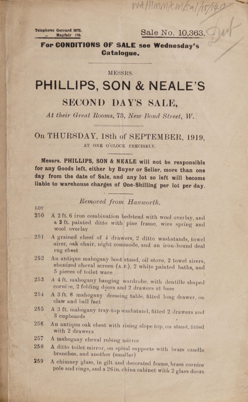  a a . oe)  . % i ; ie: Se eet eee | + ft , | 2 5 * fo poke FP Sen PE fe a aT ain ae De I, aoa th, / nas CUT EPCOT EL CE ih Fs if fb Eo / a  aaa Sale No. 10,363. () For CONDITIONS OF SALE see Wednesday’s Catalogue. MESSRS. PHILLIPS, SON &amp; NEALE’S SECOND DAY’S SALE, At their Great Rooms, 73, New Bond Street, W.   On THURSDAY, 18th of SEPTEMBER, 1919. AT ONE O'CLOCK PRECISELY, Messrs. PHILLIPS, SON &amp; NEALE will not be responsible for any Goods left, either by Buyer or Seller, more than one day from the date of Sale, and any lot so left will become liable to. warehouse charges of One-Shilling per lot per day.  ee Removed from Hanworth. 250 &lt;A 2ft.6 iron combination bedstead with wool overlay, and a 3ft. painted ditto with pine frame, wire spring and wool overlay 251 A grained chest of 4 drawers, 2 ditto washstands, towel airer, oak chair, night commode, and an iron-bound deal rug chest 252 “An antique mahogany boot stand, oil stove, 2 towel airers, ebonized cheval screen (a.F.), 2 white painted baths, and 5 pieces of toilet ware *% 253° A 4ft. mahogany hanging wardrohe, with dentille shaped cornice, 2 folding doors and 2 drawers at base 204 A Sit. 8 mahogany dressing table, fitted long drawer, on . claw and ball feet 255 A 3 ft. mahogany tray-top washstand, fitted 2 drawers and ' * 3 cupboards . 256 An antique oak chest with rising slope top, on stand, fitted with 2 drawers 257 A mahogany cheval robing mirror 258 A ditto toilet mirror, on spiral supports with brass candle branches, and another (smaller) 459 A chimney glass, in gilt and decorated frame, brass cornice 