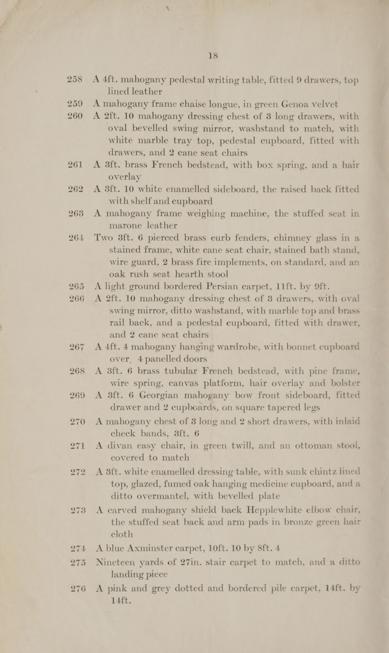 261 262 263 264: 18 A 4ft. mahogany pedestal writing table, fitted 9 drawers, top lined leather A mahogany frame chaise longue, in green Genoa velvet A 2ft. 10 mahogany dressing chest of 3 long drawers, with oval bevelled swing mirror, washstand to match, with white marble tray top, pedestal cupboard, fitted with drawers, and 2 cane seat chairs A 3ft. brass French bedstead, with box spring, and a hair overlay A 3ft. 10 white enamelled sideboard, the raised back fitted with shelf and cupboard A mahogany frame weighing machine, the stuffed seat in marone leather Two 3ft. 6 pierced brass curb fenders, chimney glass in a stained frame, white cane seat chair, stained bath stand, wire guard, 2 brass fire implements, on standard, and an oak rush seat hearth stool A light ground bordered Persian carpet, 11ft. by 9ft. A 2ft. 10 mahogany dressing chest of 3 drawers, with oval swing mirror, ditto washstand, with marble top and brass rail back, and a pedestal cupboard, fitted with drawer, and 2 cane seat chairs A 4ft. 4 mahogany hanging wardrobe, with bonnet cupboard over, 4 panelled doors A 3ft. 6 brass tubular French bedstead, with pine frame, wire spring, canvas platform, hair overlay and bolster A 3ft. 6 Georgian mahogany bow front sideboard, fitted drawer and 2 cupboards, on square tapered legs A mahogany chest of 3 long and 2 short drawers, with inlaid check bands, 3ft. 6 A divan easy chair, in green twill, and an ottoman stool, covered to match A 3ft. white enamelled dressing table, with sunk chintz lined top, glazed, fumed oak hanging medicine cupboard, and a ditto overmantel, with bevelled plate A carved mahogany shield back Hepplewhite elbow chair, the stuffed seat back and arm pads in bronze green hair cloth A blue Axminster carpet, 10ft. 10 by 8ft. 4 Nineteen yards of 27in. stair carpet to match, and a ditto landing piece A pink and grey dotted and bordered pile carpet, 14ft.. by 14ft.