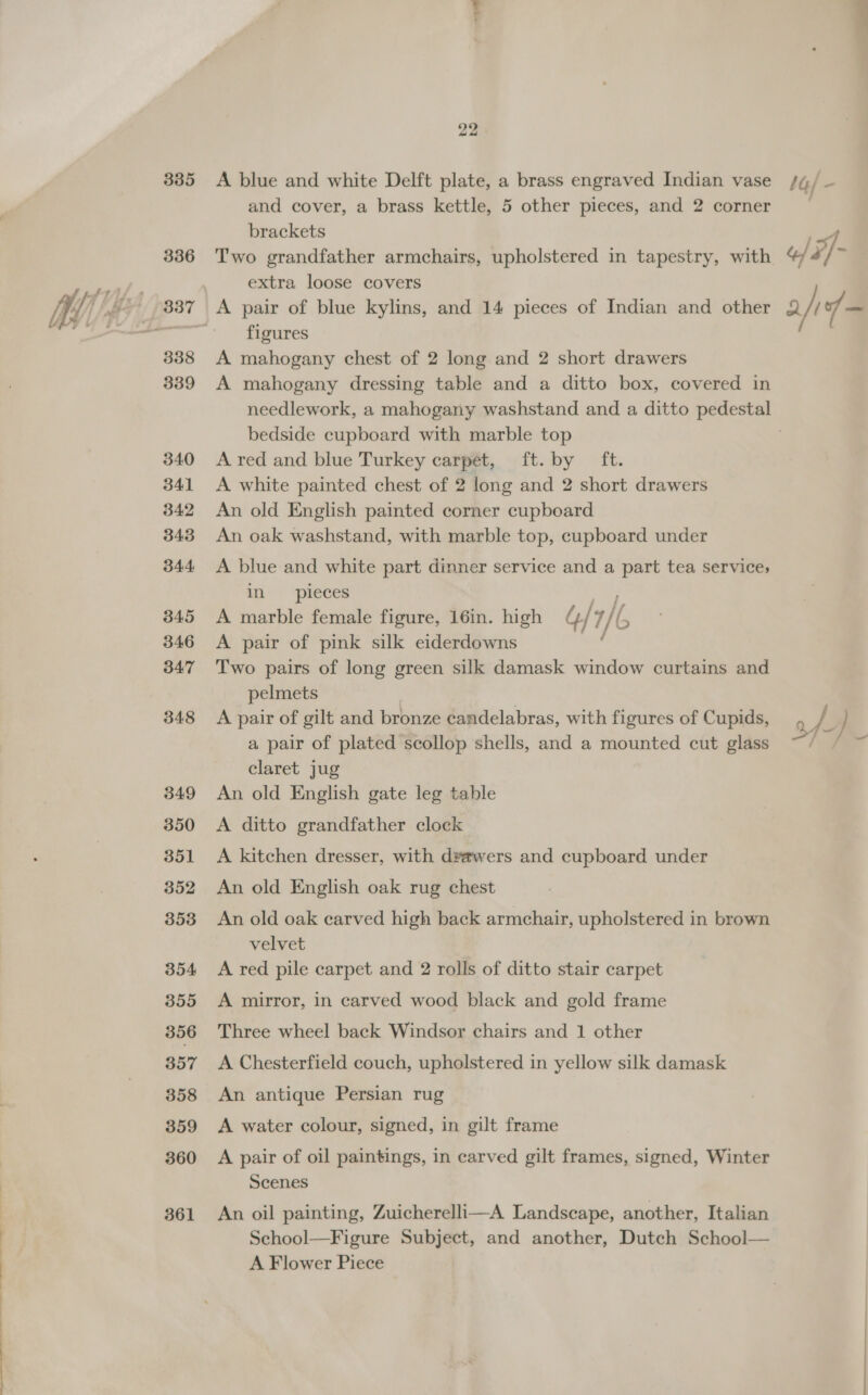Se ee ee 335 336 339 340 341 342 343 344. 345 346 347 348 349 350 351 352 353 354 355 356 357 358 359 360 361 22 brackets extra loose covers A pair of blue kylins, and 14 pieces of Indian and other figures A mahogany dressing table and a ditto box, covered in bedside cupboard with marble top A red and blue Turkey carpet, ft. by ft. A white painted chest of 2 long and 2 short drawers An old English painted corner cupboard An oak washstand, with marble top, cupboard under A blue and white part dinner service and a op tea service, in pieces A marble female figure, 16in. high ¢ / / /6 A pair of pink silk eiderdowns Two pairs of long green silk damask window curtains and pelmets A pair of gilt and bronze candelabras, with figures of Cupids, a pair of plated scollop shells, and a mounted cut glass claret jug An old English gate leg table A ditto grandfather clock A kitchen dresser, with drawers and cupboard under An old English oak rug chest An old oak carved high back armchair, upholstered in brown velvet A red pile carpet and 2 rolls of ditto stair carpet A mirror, in carved wood black and gold frame Three wheel back Windsor chairs and 1 other A Chesterfield couch, upholstered in yellow silk damask An antique Persian rug A water colour, signed, in gilt frame A pair of oil paintings, in carved gilt frames, signed, Winter Scenes An oil painting, Zuicherelli—A Landscape, another, Italian School—Figure Subject, and another, Dutch School— A Flower Piece