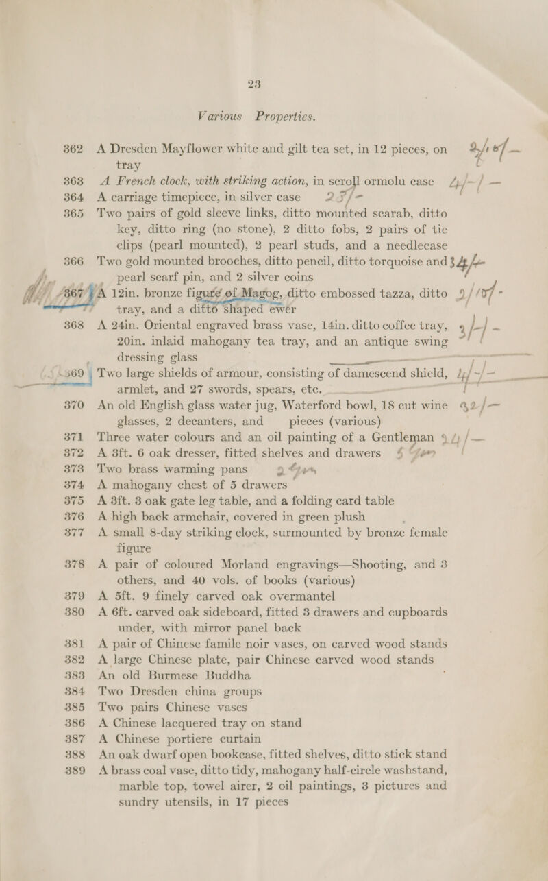  23 Various Properties. tray | A French clock, with striking action, in scroll ormolu case A carriage timepiece, in silver case 2 F/ - Two pairs of gold sleeve links, ditto mounted scarab, ditto key, ditto ring (no stone), 2 ditto fobs, 2 pairs of tie clips (pearl mounted), 2 pearl studs, and a needlecase Two gold mounted brooches, ditto pencil, ditto torquoise and pearl scarf pin, and 2 silver coins tray, and a ditto shaped ewer A 24in. Oriental engraved brass vase, 14in. ditto coffee tray, 20in. inlaid mahogany tea tray, and an antique ove. dressing glass 370 371 372 373 374 375 376 377 378 379 380 381 382 383 384 385 386 387 388 389 armlet, and 27 swords, spears, etc. An old English glass water jug, Waterford howls 18 cut wine glasses, 2 decanters, and pieces (various) A 8ft. 6 oak dresser, fitted shelves and drawers * “/#™ Two brass warming pans 9 e444 ' A mahogany chest of 5 drawers — A aft. 3 oak gate leg table, and a folding card table A high back armchair, covered in green plush A small 8-day striking clock, surmounted by bronze female figure A pair of coloured Morland engravings—Shooting, and 3 others, and 40 vols. of books (various) A 5ft. 9 finely carved oak overmantel A 6ft. carved oak sideboard, fitted 3 drawers and cupboards under, with mirror panel back A pair of Chinese famile noir vases, on carved wood stands A large Chinese plate, pair Chinese carved wood stands An old Burmese Buddha , Two Dresden china groups Two pairs Chinese vases A Chinese lacquered tray on stand A Chinese portiere curtain An oak dwarf open bookcase, fitted shelves, ditto stick stand A brass coal vase, ditto tidy, mahogany half-circle washstand, marble top, towel airer, 2 oil paintings, 3 pictures and sundry utensils, in 17 pieces jot