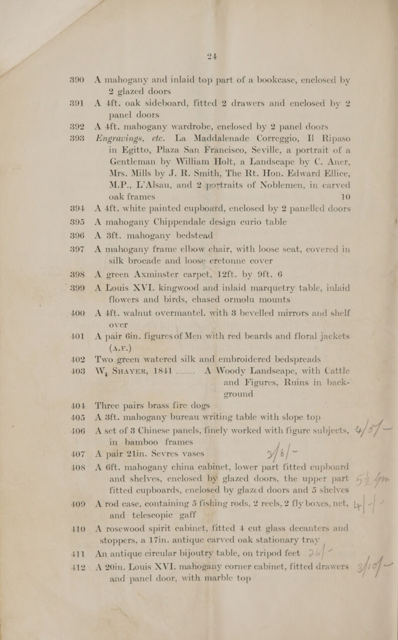 391 392 393 B94 395 396 397 398 899 400 401 402 4038 404 405 406 407 405 409 +10 411 412 24 2 glazed doors A 4ft. oak sideboard, fitted 2 drawers and enclosed by 2 panel doors A 4ft. mahogany wardrobe, enclosed by 2 panel doors Engravings, etc. La Maddalenade Correggio, Il Ripaso in Egitto, Plaza San Francisco, Seville, a portrait of a Gentleman by William Holt, a Landscape by C. Aner, Mrs. Mills by J. R. Smith, The Rt. Hon. Edward Ellice, M.P., L’Alsau, and 2 portraits of Noblemen, in carved oak frames 10 A 4ft. white painted cupboard, enclosed by 2 panelled doors A mahogany Chippendale design curio table A 3ft. mahogany bedstead A mahogany frame elbow chair, with loose seat, covered in silk brocade and loose cretonne cover A green Axminster carpet, 12ft. by 9ft. 6 A Louis XVI. kingwood and inlaid marquetry table, inlaid flowers and birds, chased ormolu mounts A 4ft. walnut overmantel. with 3 bevelled mirrors and shelf over A pair 6in. figures of Men with red beards and floral jackets (A.F.) Two green watered silk and embroidered bedspreads W, SHAYER, 1841 ........ A Woody Landscape, with Cattle and Figures, Ruins in back- ground Three pairs brass fire dogs A 3ft. mahogany bureau writing table with slope top A set of 3 Chinese panels, finely worked with figure subjects, in bamboo frames : A pair 2lin. Sevres vases y/o} = A 6ft. mahogany china cabinet, lower part fitted cupboard and shelves, enclosed by glazed doors, the upper part fitted cupboards, enclosed by glazed doors and 5 shelves A rod case, containing 5 fishing rods, 2 reels, 2 fly boxes, net, and telescopic gaff A rosewood spirit cabinet, fitted 4 cut glass decanters and stoppers, a 17in. antique carved oak stationary tray | jf An antique circular bijoutry table, on tripod feet 24/ A 20in. Louis XVI. mahogany corner cabinet, fitted drawers and panel door, with marble top