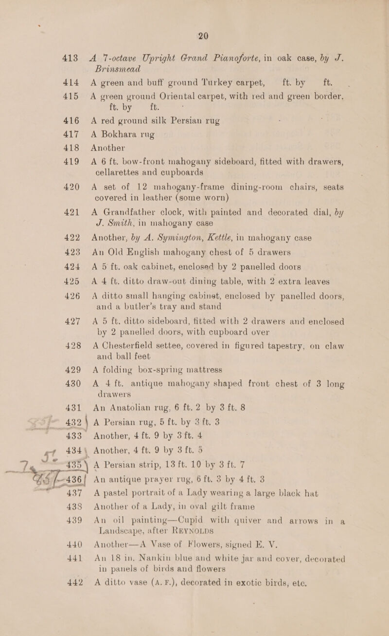 442 A T-octave Upright Grand Pianoforte, in oak case, by J. Brinsmead A green and buff ground Turkey carpet, ft. by ft. A green ground Oriental carpet, with red and green border, ite by, it. A red ground silk Persian rug A Bokhara rug Another A 6 ft. bow-front mahogany sideboard, fitted with drawers, cellarettes and cupboards A set of 12 mahogany-frame dining-room chairs, seats covered in leather (some worn) A Grandfather clock, with painted and decorated dial, by J. Smith, in mahogany case Another, by A. Symington, Kettle, in mahogany case An Old English mahogany chest of 5 drawers A 5 ft. oak cabinet, enclosed by 2 panelled doors A 4 ft. ditto draw-out dining table, with 2 extra leaves A ditto small hanging cabinet, enclosed by panelled doors, and a butler’s tray and stand A 5 ft. ditto sideboard, fitted with 2 drawers and enclosed by 2 panelled doors, with cupboard over A Chesterfield settee, covered in figured tapestry, on claw A folding box-spring mattress A 4 ft. antique mahogany shaped front chest of 3 long drawers An Anatolian rug, 6 ft. 2 by 3 ft. 8 Another, 4 ft. 9 by 3 ft. 4 A Persian strip, 13 ft. 10 by 3 ft. 7 An antique prayer rug, 6 ft. 3 by 4 ft. 3 A pastel portrait of a Lady wearing a large black hat Another of a Lady, in oval gilt frame An oil painting—Cupid with quiver and arrows in a Landscape, after REYNOLDS Another—A Vase of Flowers, signed E. V. An 18 in, Nankin blue and white jar and cover, decorated in panels of birds and flowers A ditto vase (A. F.), decorated in exotic birds, ete.