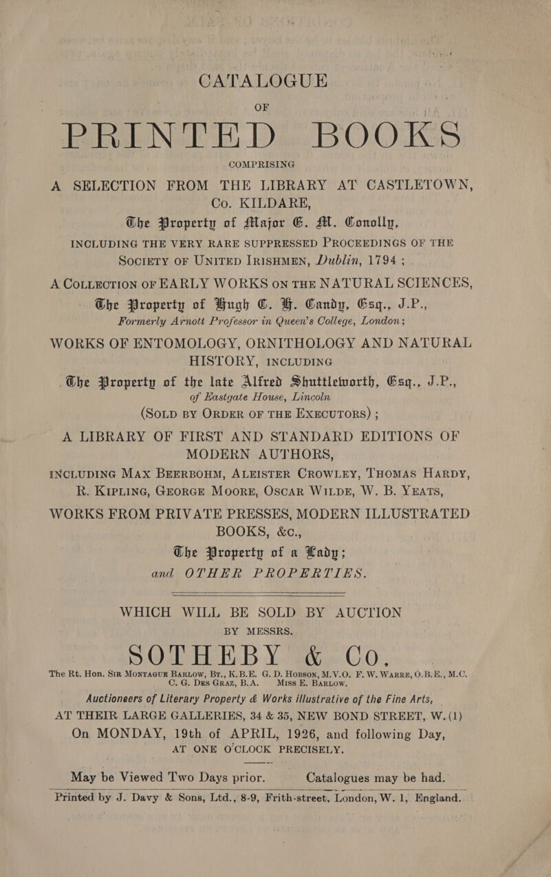 CATALOGUE | ; OF . me die Nu sD OO KS _ COMPRISING Te A SELECTION FROM THE LIBRARY AT CASTLETOWN, Co. KILDARE, Whe Property of Major E. A. Conolly, INCLUDING THE VERY RARE SUPPRESSED PROCEEDINGS OF THE SociETY OF UNITED IRISHMEN, Dublin, 1794 ; A CoLLECTION OF EARLY WORKS on THE NATURAL SCIENCES, Ghe Property of Hugh ©. H. Candy, Esyq., J.P. Formerly Arnott Professor in Queen’s College, London ; WORKS OF ENTOMOLOGY, ORNITHOLOGY AND NATURAL HISTORY, INCLUDING Gbe Property of the late Alfred Shuttleworth, Esq., JP., of Hastgate House, Lincoln (SOLD BY ORDER OF THE EXECUTORS) ; A LIBRARY OF FIRST AND STANDARD EDITIONS OF MODERN AUTHORS, INCLUDING Max BEERBOHM, ALEISTER CROWLEY, THOMAS Harpy, R. Kiptine, GEorce Moors, Oscar Wi pe, W. B. Yuats, WORKS FROM PRIVATE PRESSES, MODERN ILLUSTRATED BOOKS, &amp;c., Ghe Property of a Lady; and OTHER PROPERTIES.   WHICH WILL BE SOLD BY AUCTION BY MESSRS. SOLHEBY W&amp;..Co. The Rt. Hon. Sir Montagur Bartow, Br., K.B.E. G. D. Hopson, M.V.O. F. W. WarRB, O.B.E., M.C. C. G. Des Graz, B.A. Miss E. BARLOW. Auctioneers of Literary Property &amp; Works illustrative of the Fine Arts, AT THEIR LARGE GALLERIES, 34 &amp; 35, NEW BOND STREET, W. (1) On MONDAY, 19th of APRIL, 1926, and following Day, AT ONE O CLOCK PRECISELY. May be Viewed Two Days prior. Catalogues may be had. Printed by J. Davy &amp; Sons, Ltd., 8-9, Frith-street, London, W. 1, England. ;  