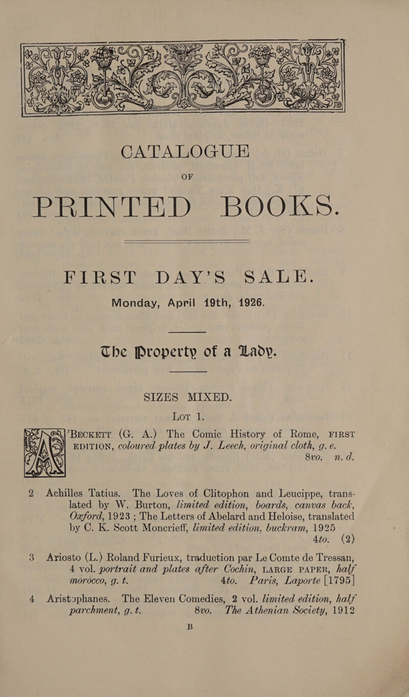 etl aan Rew ay ORY i =\(\ ( YE     Genie, iN yet Roy fal Ex Cs US, we GEIS 2.    Pen oe) Aaya A 1h Monday, April 19th, 1926.  The Property of a Lady.  SIZES MIXED. HoT. 1s . Beckett (G. A.) The Comic History of Rome, FIRST RRO A\ | EDITION, coloured plates by J. Leech, original cloth, g. e. 8vo. n.d. Achilles Tatius. The Loves of Clitophon and Leucippe, trans- lated by W. Burton, limited edition, boards, canvas back, Oxford, 1923 ; The Letters of Abelard and Heloise, translated by C. K. Scott Moncrieff, limited edition. buckram, 1925 (2) Ato. (2 3 Ariosto (L.) Roland Furieux, traduction par Le Comte de Tressan, 4 vol. portrait and plates after Cochin, LARGE PAPER, half  bo morocco, g. t. 4to. Paris, Laporte [1795] 4 Aristophanes. The Eleven Comedies, 2 vol. limited edition, half parchment, g. t. 8v0. The Athenian Society, 1912 B